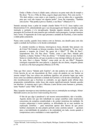 17
Então o Diabo o levou à cidade santa, colocou-o na parte mais alta do templo e
lhe disse: “Se és o Filho de Deus, joga-te daqui para baixo. Pois está escrito: “
‘Ele dará ordens a seus anjos a seu respeito, e com as mãos eles o segurarão,
para que você não tropece em alguma pedra”. Jesus lhe respondeu: “Também
está escrito: ‘Não ponha à prova o Senhor, o seu Deus’” (Mateus4:5-7).
Satanás encoraja Jesus a pular do templo citando Salmo 91:11-12. Jesus replica com
Deuteronômio 6:16, subentendendo que o uso da passagem por Satanás contradiz aquela
instrução e, portanto, é u’a má-aplicação. Quando alguém entende ou aplica uma
passagem da Escritura de uma maneira que contradiz outra passagem, é porque manejou
mal o texto. O argumento de Cristo aqui presume a unidade da Escritura, e nem mesmo
o diabo pôde contestá-la.
Numa outra ocasião, quando Jesus tratava com os fariseus, seu desafio para com eles
supõe a unidade da Escritura e a lei danão-contradição:
E, estando reunidos os fariseus, interrogou-os Jesus, dizendo: Que pensais vós
do Cristo? De Estando os fariseus reunidos, Jesus lhes perguntou: “O que vocês
pensam a respeito do Cristo? De quem ele é filho?” “É filho de Davi”,
responderam eles. Ele lhes disse: “Então, como é que Davi, falando pelo
Espírito, o chama ‘Senhor’? Pois ele afirma: “ ‘O Senhor disse ao meu Senhor:
Senta-te à minha direita, até que eu ponha os teus inimigos debaixo de teus pés ’.
Se, pois, Davi o chama ‘Senhor’, como pode ser ele seu filho?” Ninguém
conseguia responder-lhe uma palavra; e daquele dia em diante, ninguém jamais
se atreveu a lhe fazer perguntas (Mateus 22:41-46).
Visto que Davi estava “falando pelo Espírito”, ele não poderia ter errado. Mas, se o
Cristo haveria de ser um descendente de Davi, como ele poderia ser seu Senhor ao
mesmo tempo? Que isso coloca um problema significa, em primeiro lugar, que tanto
Jesus como sua audiência admitiam a unidade da Escritura e a lei da não-contradição. Se
eles reconhecessem que a Escritura se contradiz, ou que alguém pode afirmar duas
proposições contraditórias, então Jesus não estaria significativamente fazendo questão
em absoluto. A resposta aqui é que o Messias é tanto divino como humano e, portanto,
tanto “Senhor” como “filho” de Davi.
Mas é popular encorajar-se uma tolerância para com as contradições na teologia. Alister
McGrath escreve em seu livro Understanding Doctrine:
O fato de que algo é paradoxal e até mesmo autocontraditório, não o invalida...
Aqueles dentre nós que têm trabalhado no campo científico estão muitíssimos
conscientes da completa complexidade e do caráter misterioso da realidade. Os
eventos subjacentes à teoria quântica, as dificuldades de se usar modelos na
explicação científica — para mencionar apenas dois fatores de que posso
lembrar claramente do meu próprio período como cientista natural — apontam
para a inevitabilidade do paradoxo e da contradição em tudo, exceto quando o
compromisso com a realidade é o mais superficial 8
8
Alister McGrath, Understanding Doctrine; Grand Rapids, Michigan: Zondervan Publishing House, 1990;
p.138.
 
