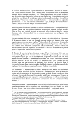 170
A Escritura ensina que Deus é quem determina os pensamentos e decisões do homem.
Ele exerce controle imediato sobre a mente desse, e determina todas as propensões
inatas e fatores externos relevantes a ele. É Deus quem forma uma pessoa no útero,
que determina suas disposições íntimas, e que dispõe suas circunstâncias exteriores
pela divina providência. É verdade que a doutrina da eleição contradiz o livre arbítrio
do homem, 28
mas isso é uma invenção humana — uma suposição ou aspiração
pecaminosa — e não um conceito escriturístico. Logo, a objeção do “livre arbítrio”
contra a eleição divina erra porque não há livrearbítrio.
Muitos pensam que há uma contradição entre a soberania divina e a responsabilidade
humana. Supõe que a segunda pressuponha a autonomia humana, ou livre arbítrio.
Mas se Deus tem controle absoluto e penetrante sobre todas as decisões e ações
humanas, então o homem não é livre e, portanto, aquelas duas não se afiguram estar
em conflito.
Ora, a primeira definição de “responsável” no Webster’s New World College Dictionary
é “de quem se espera ou que está obrigado a prestar contas (por alguma coisa, para
alguém); quem responde; quem explica.”29
Independente de o homem ser livre ou não,
dele certamente “se espera ou está obrigado a prestar contas” por suas ações a Deus.
Diz a Bíblia: “Pois Deus trará a julgamento tudo o que foi feito, inclusive tudo o que
está escondido, seja bom, seja mau” (Eclesiastes 12.14). Ele recompensará o justo e
punirá o ímpio; logo, o homem é responsável.
O homem é responsável precisamente porque Deus é soberano, visto que ser
responsável significa nada mais do que ser considerado alguém que presta contas de
suas próprias ações, que vai ser recompensado ou punido de acordo com um dado
padrão de certo e errado. A responsabilidade moral tem tudo a ver se Deus decidiu
julgar o homem e se ele tem o poder e a autoridade para fazer cumprir uma tal
decisão, mas isso não depende de qualquer “livre arbítrio” no homem. Esse é
responsável porque Deus recompensará a obediência e punirá a rebelião, mas tal não
supõe em hipótese alguma que esteja livre para obedecer ouse rebelar.
Diz Romanos 8.7: “a mentalidade da carne é inimiga de Deus porque não se submete
à Lei de Deus, nem pode fazê-lo.” O homem é responsável por seus pecados não
porque seja livre ou capaz de não cometê-los; esse versículo diz que ele não o é. Mas
o homem é responsável porque Deus decidiu julgá-lo por seus pecados. Portanto, a
responsabilidade humana não pressupõe a autonomia humana ou o livre arbítrio, mas
a absoluta soberania divina. Essa contradiz a autonomia, mas não a responsabilidade
humana. 30
Para muitas pessoas, a questão agora se torna de justiça. Insistem elas que seria injusto
para Deus condenar aqueles pecadores que nunca foram livres para decidir ou fazer
de outra forma, e que foram criados para e predestinados à condenação eterna
28
“Uma das objeções padrão à predestinação é que ela entra em conflito com o livre arbítrio. A pessoa
que faz tal objeção está indubitavelmente correta numa coisa, a saber, que livre arbítrio e predestinação
são conceitos contraditórios. Ninguém que conheça os significados dos termos pode acreditar em ambas
as doutrinas, a menos que seja totalmente insano”; Clark, Predestination; p. 110.
29
Webster's New World College Dictionary, Fourth Edition.
30
“O erro do arminianismo não é defender a doutrina bíblica da responsabilidade, mas que a iguale
com uma doutrina antibíblica do livre arbítrio”; Charles Spurgeon, “Free Will — a Slave”. Ver também
Iain H. Murray, The Forgotten Spurgeon; The Banner of Truth Trust, 1988.
 