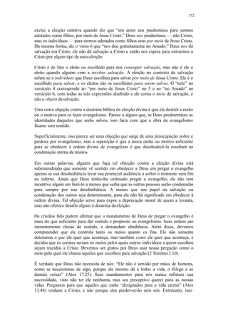 172
exclui a eleição coletiva quando diz que “em amor nos predestinou para sermos
adotados como filhos, por meio de Jesus Cristo.” Deus nos predestinou — não Cristo,
mas os indivíduos — para sermos adotados como filhos seus por meio de Jesus Cristo.
Da mesma forma, diz o verso 6 que “nos deu gratuitamente no Amado.” Deus nos dá
salvação em Cristo; ele não dá salvação a Cristo e então nos espera para entrarmos a
Cristo por algum tipo de auto-eleição.
Cristo é de fato o eleito ou escolhido para nos conseguir salvação, mas não é ele o
eleito quando alguém vem a receber salvação. A eleição no contexto da salvação
refere-se a indivíduos que Deus escolheu para salvar por meio de Jesus Cristo. Ele é o
escolhido para salvar, e os eleitos são os escolhidos para serem salvos. O “nele” no
versículo 4 corresponde ao “por meio de Jesus Cristo” no 5 e ao “no Amado” no
versículo 6, com todas as três expressões aludindo a ele como o meio de salvação, e
não o objeto dasalvação.
Uma outra objeção contra a doutrina bíblica da eleição divina é que ela destrói a razão
ou o motivo para se fazer evangelismo. Parece a alguns que, se Deus predetermina as
identidades daqueles que serão salvos, isso faria com que a obra de evangelismo
ficasse sem sentido.
Superficialmente, isso parece ser uma objeção que surge de uma preocupação nobre e
piedosa por evangelismo, mas a suposição é que a única razão ou motivo suficiente
para se obedecer à ordem divina de evangelizar é que desobedecê-la resultará na
condenação eterna de muitos.
Em outras palavras, alguém que faça tal objeção contra a eleição divina está
subentendendo que somente vê sentido em obedecer a Deus em pregar o evangelho
apenas se sua desobediência levar sua potencial audiência a sofrer o tormento sem fim
no inferno. Ainda que Deus tenha-lhe ordenado pregar o evangelho, ele não tem
incentivo algum em fazê-lo a menos que saiba que as outras pessoas serão condenadas
para sempre por sua desobediência. A menos que seu papel na salvação ou
condenação dos outros seja determinante, para ele não há significado em obedecer à
ordem divina. Tal objeção serve para expor a depravação moral de quem a levanta,
mas não oferece desafio algum à doutrina daeleição.
Os cristãos fiéis podem afirmar que o mandamento de Deus de pregar o evangelho é
mais do que suficiente para dar sentido e propósito ao evangelismo. Suas ordens são
inerentemente cheias de sentido, e demandam obediência. Além disso, devemos
compreender que ele controla tanto os meios quanto os fins. Ele não somente
determina o que ele quer que aconteça, mas também como ele quer que aconteça, e
decidiu que os crentes seriam os meios pelos quais outros indivíduos a quem escolheu
sejam trazidos a Cristo. Devemos ser gratos por Deus usar nossa pregação como o
meio pelo qual ele chama aqueles que escolheu para salvação (2 Timóteo 2.10).
É verdade que Deus não necessita de nós: “Ele não é servido por mãos de homens,
como se necessitasse de algo, porque ele mesmo dá a todos a vida, o fôlego e as
demais coisas” (Atos 17.25). Seus mandamentos para nós nunca refletem sua
necessidade, visto não ter ele nenhuma, mas seu preceptivo querer para as nossas
vidas. Pregamos para que aqueles que estão “designados para a vida eterna” (Atos
13.48) venham a Cristo, e não porque eles perder-se-ão sem nós. Entretanto, isso
 