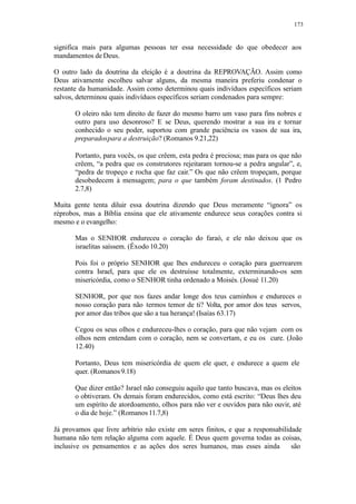 173
significa mais para algumas pessoas ter essa necessidade do que obedecer aos
mandamentos de Deus.
O outro lado da doutrina da eleição é a doutrina da REPROVAÇÃO. Assim como
Deus ativamente escolheu salvar alguns, da mesma maneira preferiu condenar o
restante da humanidade. Assim como determinou quais indivíduos específicos seriam
salvos, determinou quais indivíduos específicos seriam condenados para sempre:
O oleiro não tem direito de fazer do mesmo barro um vaso para fins nobres e
outro para uso desonroso? E se Deus, querendo mostrar a sua ira e tornar
conhecido o seu poder, suportou com grande paciência os vasos de sua ira,
preparadospara a destruição? (Romanos 9.21,22)
Portanto, para vocês, os que crêem, esta pedra é preciosa; mas para os que não
crêem, “a pedra que os construtores rejeitaram tornou-se a pedra angular”, e,
“pedra de tropeço e rocha que faz cair.” Os que não crêem tropeçam, porque
desobedecem à mensagem; para o que também foram destinados. (1 Pedro
2.7,8)
Muita gente tenta diluir essa doutrina dizendo que Deus meramente “ignora” os
réprobos, mas a Bíblia ensina que ele ativamente endurece seus corações contra si
mesmo e o evangelho:
Mas o SENHOR endureceu o coração do faraó, e ele não deixou que os
israelitas saíssem. (Êxodo 10.20)
Pois foi o próprio SENHOR que lhes endureceu o coração para guerrearem
contra Israel, para que ele os destruísse totalmente, exterminando-os sem
misericórdia, como o SENHOR tinha ordenado a Moisés. (Josué 11.20)
SENHOR, por que nos fazes andar longe dos teus caminhos e endureces o
nosso coração para não termos temor de ti? Volta, por amor dos teus servos,
por amor das tribos que são a tua herança! (Isaías 63.17)
Cegou os seus olhos e endureceu-lhes o coração, para que não vejam com os
olhos nem entendam com o coração, nem se convertam, e eu os cure. (João
12.40)
Portanto, Deus tem misericórdia de quem ele quer, e endurece a quem ele
quer. (Romanos9.18)
Que dizer então? Israel não conseguiu aquilo que tanto buscava, mas os eleitos
o obtiveram. Os demais foram endurecidos, como está escrito: “Deus lhes deu
um espírito de atordoamento, olhos para não ver e ouvidos para não ouvir, até
o dia de hoje.” (Romanos 11.7,8)
Já provamos que livre arbítrio não existe em seres finitos, e que a responsabilidade
humana não tem relação alguma com aquele. É Deus quem governa todas as coisas,
inclusive os pensamentos e as ações dos seres humanos, mas esses ainda são
 