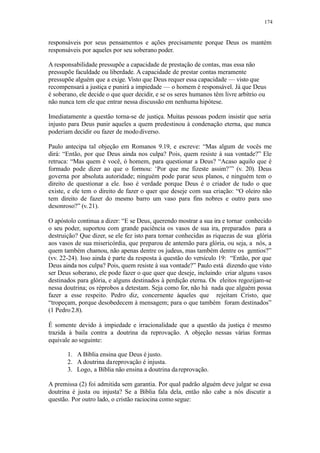 174
responsáveis por seus pensamentos e ações precisamente porque Deus os mantém
responsáveis por aqueles por seu soberano poder.
A responsabilidade pressupõe a capacidade de prestação de contas, mas essa não
pressupõe faculdade ou liberdade. A capacidade de prestar contas meramente
pressupõe alguém que a exige. Visto que Deus requer essa capacidade — visto que
recompensará a justiça e punirá a impiedade — o homem é responsável. Já que Deus
é soberano, ele decide o que quer decidir, e se os seres humanos têm livre arbítrio ou
não nunca tem ele que entrar nessa discussão em nenhuma hipótese.
Imediatamente a questão torna-se de justiça. Muitas pessoas podem insistir que seria
injusto para Deus punir aqueles a quem predestinou à condenação eterna, que nunca
poderiam decidir ou fazer de mododiverso.
Paulo antecipa tal objeção em Romanos 9.19, e escreve: “Mas algum de vocês me
dirá: “Então, por que Deus ainda nos culpa? Pois, quem resiste à sua vontade?” Ele
retruca: “Mas quem é você, ó homem, para questionar a Deus? “Acaso aquilo que é
formado pode dizer ao que o formou: ‘Por que me fizeste assim?’” (v. 20). Deus
governa por absoluta autoridade; ninguém pode parar seus planos, e ninguém tem o
direito de questionar a ele. Isso é verdade porque Deus é o criador de tudo o que
existe, e ele tem o direito de fazer o quer que deseje com sua criação: “O oleiro não
tem direito de fazer do mesmo barro um vaso para fins nobres e outro para uso
desonroso?” (v.21).
O apóstolo continua a dizer: “E se Deus, querendo mostrar a sua ira e tornar conhecido
o seu poder, suportou com grande paciência os vasos de sua ira, preparados para a
destruição? Que dizer, se ele fez isto para tornar conhecidas as riquezas de sua glória
aos vasos de sua misericórdia, que preparou de antemão para glória, ou seja, a nós, a
quem também chamou, não apenas dentre os judeus, mas também dentre os gentios?”
(vv. 22-24). Isso ainda é parte da resposta à questão do versículo 19: “Então, por que
Deus ainda nos culpa? Pois, quem resiste à sua vontade?” Paulo está dizendo que visto
ser Deus soberano, ele pode fazer o que quer que deseje, incluindo criar alguns vasos
destinados para glória, e alguns destinados à perdição eterna. Os eleitos regozijam-se
nessa doutrina; os réprobos a detestam. Seja como for, não há nada que alguém possa
fazer a esse respeito. Pedro diz, concernente àqueles que rejeitam Cristo, que
“tropeçam, porque desobedecem à mensagem; para o que também foram destinados”
(1 Pedro2.8).
É somente devido à impiedade e irracionalidade que a questão da justiça é mesmo
trazida à baila contra a doutrina da reprovação. A objeção nessas várias formas
equivale ao seguinte:
1. A Bíblia ensina que Deus é justo.
2. A doutrina dareprovação é injusta.
3. Logo, a Bíblia não ensina a doutrina dareprovação.
A premissa (2) foi admitida sem garantia. Por qual padrão alguém deve julgar se essa
doutrina é justa ou injusta? Se a Bíblia fala dela, então não cabe a nós discutir a
questão. Por outro lado, o cristão raciocina como segue:
 