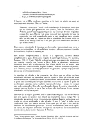 175
1. A Bíblia ensina que Deus é justo.
2. A Bíblia confirma a doutrina dareprovação.
3. Logo, a doutrina da reprovação éjusta.
O fulcro é se a Bíblia confirma a doutrina; se for justo ou injusto não deve ser
antecipadamente assumido. Observa Calvino:
Pois tanto a vontade de Deus é a mais elevada regra de justiça que o que quer
que ele queira, pelo próprio fato dele querê-la, deve ser considerado justo.
Portanto, quando alguém pergunta por que ele assim fez, devemos responder:
porque ele o quis. Mas se você ainda prosseguir para perguntar por que ele
assim quis, você está buscando algo maior e mais elevado do que a vontade
dele, que não pode ser encontrado. Que a temeridade dos homens, então, se
refreie, e não procure o que não existe, para que talvez não fracasse em achar o
que de fato existe.32
Ditar como a misericórdia divina deve ser dispensada é demonstração que prova a
expressa pecaminosidade e a tola audácia do homem, e não um argumento contrário
às doutrinas da eleição e dacondenação.
Para melhor compreendermos a eleição e a reprovação, devemos afirmar
completamente o que a Bíblia diz a respeito da depravação humana. Por exemplo,
Romanos 3.10-12, 23 diz: “Não há nenhum justo, nem um sequer; não há ninguém
que entenda, ninguém que busque a Deus. Todos se desviaram, tornaram-se
juntamente inúteis; não há ninguém que faça o bem, não há nem um sequer... pois
todos pecaram e estão destituídos da glória de Deus.” Todo ser humano é um pecador,
e “o salário do pecado é a morte” (Romanos 6.23); portanto, a justiça exige que toda
pessoa seja condenadaeternamente.
As doutrinas da eleição e da reprovação não dizem que os eleitos recebem
misericórdia enquanto os não-eleitos recebem injustiça. Visto que todos os seres
humanos merecem a condenação eterna, essas doutrinas bíblicas ensinam que aqueles
a quem Deus escolheu para salvação receberão misericórdia, e aqueles a quem ele
escolheu para a perdição eterna receberão precisamente justiça — e que é por isso que
eles serão condenados. Deus não tem obrigação alguma de mostrar misericórdia a
qualquer um em absoluto, e que o faça a alguns não significa que devam merecer
misericórdia em hipótese alguma.
Uma vez que é alegado que Deus está de certo modo obrigado a ser misericordioso
para com alguns, não estamos mais falando de misericórdia, mas de justiça. Não é a
misericórdia que concede o que é requerido, mas a justiça. Receber justiça nesse caso
resulta em eterna condenação e não salvação. O que é “justo” é todos serem
condenados, visto que nossos pecados fazem com que tal seja a reta punição.
Devemos ser absolutamente gratos que Deus seja misericordioso para salvar alguns,
em vez de lhe lançarmos a blasfema acusação de ser injusto ou não suficientemente
misericordioso. Como escreve Benjamin B. Warfield:
32
João Calvino, Institutes of the Christian Religion; Editado por John T. McNeill; Traduzido por Ford
Lewis Battles; Philadelphia: The Westminster Press, 1960; p. 949, (III, xxiii, 2).
 