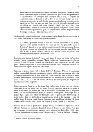 176
Não colocaremos de uma vez por todas em nossas mentes que a salvação não é
direito de homem algum; que uma “oportunidade” para salvar a si próprio não
é “oportunidade” de salvação para qualquer um; e que, se alguém da
pecaminosa raça do homem é salvo, deve-o ser por um milagre da toda-
poderosa graça, sobre a qual ele não tem pretensão alguma, e contemplando
isso como um fato, ele somente pode ficar cheio de adoração admirada pelas
maravilhas do inexplicável amor divino? Exigir que seja dada uma
“oportunidade” a todos os criminosos de escapar de suas penas, e que a todos
será dada uma “oportunidade igual,” é simplesmente zombar da própria idéia
de justiça, e mais, da idéia mesma de amor.33
Ainda que não tenhamos direito de exigir uma explicação, Paulo diz-nos sim porque a
obra divina da reprovação é tanto boa quanto necessária:
E se Deus, querendo mostrar a sua ira e tornar conhecido o seu poder,
suportou com grande paciência os vasos de sua ira, preparados para a
destruição? Que dizer, se ele fez isto para tornar conhecidas as riquezas de sua
glória aos vasos de sua misericórdia, que preparou de antemão para glória, ou
seja, a nós, a quem também chamou, não apenas dentre os judeus, mas
também dentre os gentios? (Romanos9.22-24)
Deus preparou “para a destruição” certos indivíduos, de modo que possa ele “mostrar
a sua ira e tornar conhecido o seu poder.” Paulo explica que “para tornar conhecidas as
riquezas de sua glória aos vasos de sua misericórdia, que preparou de antemão para
glória.” Em outras palavras, a reprovação dos não-eleitos é para a expressa intenção de
tornar conhecida a glória divina aos seus eleitos.
Visto que os eleitos foram “salvos da ira de Deus” (Romanos 5.9) por Cristo, nunca
terão a oportunidade de experimentarem o aspecto colérico de sua natureza. Mas a ira
divina continua sendo um atributo essencial. Como explicado anteriormente, o amor
de Deus para com seus eleitos é caracterizado por sua boa-vontade de revelar-se a eles
(João 14.21-23, 15.15, 16.14; 1 Coríntios 2.9-12) e, por conseguinte, ele preparou os
réprobos para um tal propósito.
Já provamos que Deus tem o direito de fazer tudo o que desejar com sua criação,
exatamente como um oleiro com sua massa de argila; portanto, não se pode acusar a
Deus de ser cruel ou injusto por criar e predestinar os réprobos para o propósito
acima. Ele é a única autoridade moral, e a Bíblia o chama justo e bom; logo, tudo o
que ele diga e faça é justo e bom por definição. Segue-se que sua obra de reprovação é
assim justa e boa por definição, e ninguém pode acusá-lo de maldade — não há
padrão algum de certo e errado fora de Deus pelo qual acusá-lo de injustiça. Ele é seu
próprio padrão moral, e visto chamar a si próprio de justo, logo ele deve ser justo.
Em vez de levar-nos a questionar a justiça divina, a doutrina da reprovação deve
ademais iluminar-nos a respeito do grande amor de Deus por seus eleitos. Visto que
ele governa até os réprobos para servirem a seus próprios fins (Provérbios 16.4), e que
“faz que todas as suas obras cooperem” (Romanos 8.28, Tradução do Novo Mundo)
33
Warfield, The Plan of Salvation; p.80-81.
 