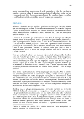 177
para o bem dos eleitos, segue-se que ele pode manipular as vidas dos réprobos de
maneira a promover o bem de seus próprios escolhidos. E a Escritura ensina que isso
é o que está sendo feito. Desse modo, a condenação dos pecadores é para o benefício
e a edificação dos cristãos, pois tal é o amor divino para com seus eleitos.
CHAMADOS
Romanos 8.29,30 nos diz que, àqueles a quem Deus escolheu para salvação, também
tem dado um propósito, a saber, se conformarem à semelhança de seu Filho. E àqueles
a quem ele tem dado tal propósito, ele também lhes envia um chamado no devido
tempo, para que possam vir a Cristo. Assim, a passagem diz: “E aos que predestinou,
também chamou” (v.30).
Lembre-se de que todos que estão inclusos numa fase da aplicação da redenção,
também entram na fase seguinte. Todos a quem Deus elegeu, também predestinou, e
todos a quem predestinou, também chama a Cristo. Mas o versículo 30 continua e diz:
“Aos que chamou, também justificou”. Assim, todos a quem Deus chama alcançarão a
justificação. E visto que essa é pela fé em Cristo, todos a quem Deus chama crerão em
Cristo e serão justificados. Portanto, o chamado divino para com o eleito é
obrigatoriamente eficaz e, assim, os teólogos chamam esse ato de Deus de um
CHAMADO EFICAZ.
Visto que o chamado eficaz é um chamado cujo resultado está garantido, ele não é
como um “convite” que o eleito pode aceitar ou rejeitar. Antes, ele é mais parecido
com o que queremos dizer pelo verbo “intimar”. Ao chamar seus eleitos, Deus não os
convida meramente para fazer algo, mas ele próprio faz algo neles. Sinclair Ferguson
escreve: “Aquele que os chama cria neles a capacidade para responder, de forma que
no próprio ato de chamar ele os traz a uma nova vida”. 34
Assim, aqueles a quem Deus
escolheu e predestinou na eternidade, ele também intima para vir a Cristo no tempo
histórico.
Deus intima o eleito comumente através da pregação do evangelho. Ora, os cristãos
não aprendem primeiramente a identificar os eleitos, e então passam a pregar o
evangelho somente a eles. Antes, eles pregam o evangelho “a toda criação" e “quem
crer e for batizado será salvo, mas quem não crer será condenado” (Marcos 16.15,16).
Portanto, quer na forma de discurso público, conversa privada, literatura escrita ou
outros meios, a pregação ou apresentação do evangelho é direcionada tanto aos eleitos
como aos não-eleitos. O eleito chegará à fé; o não-eleito ou rejeitará o evangelho, ou
produzirá uma profissão de fé temporária e falsa.
Devido a isso, os teólogos distinguem entre o CHAMADO EXTERNO e o CHAMADO
INTERNO. O chamado externo refere-se à pregação do evangelho pelos seres humanos,
e é apresentado tanto aos eleitos como aos não eleitos. Por outro lado, o chamado
interno ou eficaz é uma obra divina que acompanha o chamado externo para fazer com
que o eleito chegue à fé em Cristo. A pregação do evangelho se mostra a todos como
um chamado externo, mas ela vem também como uma intimação interna aos eleitos. O
chamado externo é produzido pelos seres humanos, mas o interno é uma obra
somente de Deus e ocorre somente nos eleitos. O segundo é habitualmente
34
Sinclair B. Ferguson, The Christian Life: A Doctrinal Introduction; Carlisle, Pennsylvania: The
Banner of Truth Trust, 1997 (original: 1981); p. 34.
 