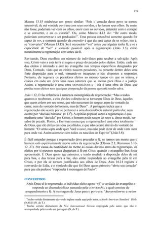 179
Mateus 13.15 estabelece um ponto similar: “Pois o coração deste povo se tornou
insensível; de má vontade ouviram com seus ouvidos, e fecharam seus olhos. Se assim
não fosse, poderiam ver com os olhos, ouvir com os ouvidos, entender com o coração
e se converter, e eu os curaria”. Ou, como Marcos 4.12 diz: “De outro modo,
poderiam converter-se e ser perdoados!”. Uma pessoa entenderá somente quando for
capaz de ver, e somente quando ela entender é que ela será capaz de se voltar, isto é,
se “converter” (Mateus 13.15). Se é necessário “ver” antes que alguém tenha fé, e se a
capacidade de “ver” é somente possível após a regeneração (João 3.3), então
naturalmente a regeneração vem antes da fé.
Revisando, Deus escolheu um número de indivíduos para receber a salvação. Após
isso, Cristo veio a esta terra e pagou o preço do pecado pelos eleitos. Então, cada um
dos eleitos é intimado a crer no evangelho nos tempos específicos designados por
Deus. Contudo, visto que os eleitos nascem pecadores, há presente dentro deles uma
forte disposição para o mal, tornando-os incapazes e não dispostos a responder.
Portanto, ele regenera os pecadores eleitos ao mesmo tempo em que os intima, e
coloca em cada um deles uma nova natureza que se inclina para Deus e a justiça.
Assim, a regeneração é uma obra MONERGÍSTICA – ela é uma obra de Deus que
produz seus efeitos sem qualquer cooperação da pessoa que está sendo salva.
João 1.12,13 faz referência à natureza monergística da regeneração: “Mas a todos
quantos o receberam, a eles ele deu o direito de se tornarem filhos de Deus, àqueles
que quem crêem em seu nome, que não nasceram do sangue, nem da vontade da
carne, nem da vontade do homem, mas de Deus” . A passagem indica que a
regeneração não ocorre por se pertencer a uma descendência natural particular, nem
ocorre por “decisão humana” (v. 13†
). A opinião popular sobre a regeneração é que,
mediante uma “decisão” por Cristo, o homem pode nascer de novo e, desse modo, ser
salvo do pecado. Porém, a Escritura ensina que a regeneração é uma obra totalmente
de Deus, que ele efetua em seus escolhidos, e que não ocorre através da vontade do
homem: “O vento sopra onde quer. Você o ouve, mas não pode dizer de onde vem nem
para onde vai. Assim acontece com todos os nascidos do Espírito” (João3.8).
É fácil entender porque a regeneração deve preceder a fé, se termos em mente que o
homem está espiritualmente morto antes da regeneração (Efésios 2.1; Romanos 3.10-
12, 23). Por causa da hostilidade da mente às coisas divinas antes da regeneração, os
eleitos por si mesmos nunca chegariam à fé em Cristo quando o evangelho lhes fosse
apresentado. É Deus quem age primeiro, e tendo mudado a disposição deles de má
para boa, e das trevas para a luz, eles então respondem ao evangelho pela fé em
Cristo, e por ela se tornam justificados aos olhos de Deus. Atos 16.14 registra a
conversão de Lídia, e o versículo diz que foi Deus quem primeiro “abriu seu coração”
para que ela pudesse “responder à mensagem de Paulo”.
CONVERTIDOS
Após Deus tê-lo regenerado, o indivíduo eleito agora “vê” a verdade do evangelho e
responde ao chamado eficaz passando pela CONVERSÃO, a qual consiste de
arrependimento e fé. A mensagem de Jesus para o povo era: “Arrependam-se ecreiam
Trecho vertido diretamente da versão inglesa usada aqui pelo autor, a North American Standard Bible
(NASB) (N. do T.)
†
Trecho vertido diretamente da New International Version empregada pelo autor, que não é
acompanhado pela versão em português (N. do T.)
 