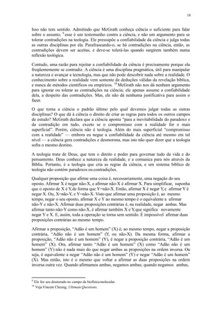 18
Isso não tem sentido. Admitindo que McGrath conheça ciência o suficiente para falar
sobre o assunto, 9
esse é um testemunho contra a ciência, e não um argumento para se
tolerar contradições na teologia. Ele pressupõe a confiabilidade da ciência e julga todas
as outras disciplinas por ela. Parafraseando-o, se há contradições na ciência, então, as
contradições devem ser aceitas, e deve-se tolerá-las quando surgirem também numa
reflexão teológica.
Contudo, uma razão para rejeitar a confiabilidade da ciência é precisamente porque ela
freqüentemente se contradiz. A ciência é uma disciplina pragmática, útil para manipular
a natureza e avançar a tecnologia, mas que não pode descobrir nada sobre a realidade. O
conhecimento sobre a realidade vem somente de deduções válidas da revelação bíblica,
e nunca de métodos científicos ou empíricos. 10
McGrath não nos dá nenhum argumento
para ignorar ou tolerar as contradições na ciência; ele apenas assume a confiabilidade
dela, a despeito das contradições. Mas, ele não dá nenhuma justificativa para assim o
fazer.
O que torna a ciência o padrão último pelo qual devemos julgar todas as outras
disciplinas? O que dá à ciência o direito de criar as regras para todos os outros campos
de estudo? McGrath declara que a ciência aponta “para a inevitabilidade do paradoxo e
da contradição em tudo, exceto se o compromisso com a realidade for o mais
superficial”. Porém, ciência não é teologia. Além do mais superficial “compromisso
com a realidade” — embora eu negue a confiabilidade da ciência até mesmo em tal
nível — a ciência gera contradições e desmorona, mas isto não quer dizer que a teologia
sofra o mesmo destino.
A teologia trata de Deus, que tem o direito e poder para governar tudo da vida e do
pensamento. Deus conhece a natureza da realidade, e a comunica para nós através da
Bíblia. Portanto, é a teologia que cria as regras da ciência, e um sistema bíblico de
teologia não contém paradoxos oucontradições.
Qualquer proposição que afirme uma coisa é, necessariamente, uma negação do seu
oposto. Afirmar X é negar não-X, e afirmar não-X é afirmar X. Para simplificar, suponha
que o oposto de X é Y,de forma que Y=não-X. Então, afirmar X é negar Y,e afirmar Y é
negar X. Ou, X=não-Y, e Y=não-X. Visto que afirmar uma proposição é, ao mesmo
tempo, negar o seu oposto, afirmar X e Y ao mesmo tempo é o equivalente a afirmar
não-Y e não-X. Afirmar duas proposições contrárias é, na realidade, negar ambas. Mas
afirmar tanto não-Y como não-X, é afirmar também X e Y,que significa novamente
negar Y e X. E, assim, toda a operação se torna sem sentido. É impossível afirmar duas
proposições contrárias ao mesmo tempo.
Afirmar a proposição, “Adão é um homem” (X) é, ao mesmo tempo, negar a proposição
contrária, “Adão não é um homem” (Y, ou não-X). Da mesma forma, afirmar a
proposição, “Adão não é um homem” (Y), é negar a proposição contrária, “Adão é um
homem” (X). Ora, afirmar tanto “Adão é um homem” (X) como “Adão não é um
homem” (Y) não é nada mais do que negar ambas as proposições na ordem inversa. Ou
seja, é equivalente a negar “Adão não é um homem” (Y) e negar “Adão é um homem”
(X). Mas então, isto é o mesmo que voltar a afirmar as duas proposições na ordem
inversa outra vez. Quando afirmamos ambas, negamos ambas; quando negamos ambas,
9
Ele fez seu doutorado no campo da biofísicamolecular.
10
Veja Vincent Cheung, UltimateQuestions.
 