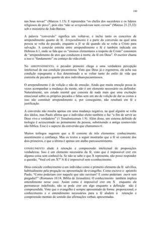 180
nas boas novas!” (Marcos 1.15). E repreendeu “os chefes dos sacerdotes e os líderes
religiosos do povo”, pois eles “não se arrependeram nem creram” (Mateus 21.23,32)
sob o ministério de João Batista.
A palavra “conversão” significa um voltar-se, e inclui tanto os conceitos de
arrependimento quanto de fé. Arrependimento é a parte da conversão na qual uma
pessoa se volta do pecado, enquanto a fé se dá quando ela se volta a Cristo para
salvação. A conexão estreita entre arrependimento e fé é também indicada em
Hebreus 6.1, onde se fala que os “ensinos elementares a respeito de Cristo” consistem
de “arrependimento de atos que conduzem à morte, da fé em Deus”. O escritor chama
a isso o “fundamento” ou começo da vidacristã.
No ARREPENDIMENTO, o pecador primeiro chega a uma verdadeira percepção
intelectual de sua condição pecaminosa. Visto que Deus já o regenerou, ele acha sua
condição repugnante e fica determinado a se voltar tanto do estilo de vida que
consistia de pecados quanto de atos individuaispecaminosos.
O arrependimento é de volição e não de emoção. Ainda que muita emoção possa às
vezes acompanhar a mudança da mente, não é um elemento necessário ou definidor.
Naturalmente, um estado mental que consista de nada mais que uma excitação
emocional sobre os próprios pecados e faltas sem um ato de volição de dar as costas a
isso não constituir arrependimento e, por conseguinte, não resultará em fé e
justificação.
A conversão não resulta apenas em uma mudança negativa, na qual alguém se volta
dos ídolos, mas Paulo afirma que o indivíduo eleito também o faz “a fim de servir ao
Deus vivo e verdadeiro” (1 Tessalonicenses 1.9). Além disso, um sistema definido de
teologia é acrescentado ao pensamento da pessoa, substituindo a antiga cosmovisão
não bíblica. Esse é o aspecto da conversão que chamamos FÉ.
Muitos teólogos sugerem que a fé consiste de três elementos: conhecimento,
assentimento e confiança. Mas os textos a seguir mostrarão que a fé só consiste dos
dois primeiros, e que a última é apenas um atalho paraassentimento.
CONHECIMENTO alude à retenção e compreensão intelectual de proposições
verdadeiras. Isso é um elemento necessário da fé, visto que é impossível crer em
alguma coisa sem conhecê-la. Se não se sabe o que X representa, não posso responder
a questão, “Você crê em X?” A fé é impossível sem oconhecimento.
Deus concede conhecimento a um indivíduo como o primeiro elemento da fé salvífica,
habitualmente pela pregação ou apresentação do evangelho. Como escreve o apóstolo
Paulo, “Como poderiam crer naquele que não ouviram? E como poderiam ouvir sem
pregador?” (Romanos 10.14, Bíblia de Jerusalém). O conhecimento também implica
entendimento nesse caso. Assim como é impossível crer em X enquanto ele
permanecer indefinido, não se pode crer em algo enquanto a definição não é
compreendida. Visto que o evangelho é sempre apresentado de forma proposicional, o
conhecimento e o entendimento necessários para a fé aludem à retenção e
compreensão mentais do sentido das afirmações verbais apresentadas.
 