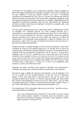181
ASSENTIMENTO é concordância com as proposições entendidas. Embora qualquer um
possa obter algum entendimento da mensagem evangélica, nem todos consentirão que
ela seja verdadeira. É fácil para alguém explicar a um outro a reivindicação
escriturística da ressurreição de Cristo, mas se o ouvinte vai concordar que tenha ela
realmente ocorrido é outra questão. Como mencionado, a disposição maligna da mente
não regenerada impede uma pessoa de aquiescer ao evangelho independentemente da
capacidade de persuasão do pregador. Logo, deve ela primeiramente ser regenerada
por Deus, de modo a obter uma nova disposição favorável ao evangelho, após o que
prontamente assentirá aesse.
Visto que muitos teólogos pensam que os não-eleitos podem verdadeiramente assentir
ao evangelho sem “confiança pessoal” em Cristo, também advogam que o
conhecimento e o assentimento não são suficientes para salvar. Deve-se acrescentar a
esses dois o terceiro elemento da CONFIANÇA, a qual definem como uma segurança
pessoal e relacional sobre a pessoa de Cristo. Dizem que, ainda que os objetos do
conhecimento e do assentimento sejam proposições, o objeto da confiança deve ser
uma pessoa, a saber, Cristo. Ou seja, a fé salvífica crê em Cristo como uma pessoa, e
não como um conjunto de proposições.
Embora nem todos os teólogos distingam a fé entre esses três elementos, muitos deles
a definem de forma tal que significa alegar que a fé salvífica deve se mover do
intelectual para o relacional, do proposicional para o pessoal, e do assentimento para a
confiança. Para eles, assentimento corresponde a uma fé “crer que”, ao passo que a
confiança é uma fé “crer em”. O primeiro crê que certas coisas acerca de Cristo são
verdadeiras, mas a segunda vai além, e crê na pessoa de Cristo. Fé é crença em uma
pessoa, não em certos fatos sobre a pessoa. Eles apontam para passagens em que há
exigência de uma fé para crer no evangelho. Por exemplo, Atos 16.31, que diz: “Creia
no Senhor Jesus, e serão salvos”, e 1 João 3.23: “E este é o seu mandamento: Que
creiamos no nome de seu Filho Jesus Cristo”.
Entretanto, há razões conclusivas para rejeitar tal distinção entre assentimento e
confiança, para afirmar que a fé consiste apenas de conhecimento eassentimento.
Em primeiro lugar, a Bíblia não emprega exclusivamente o tipo de linguagem “crer
em” ao se referir à fé. Por exemplo, Hebreus 11.6 diz que “sem fé é impossível
agradar a Deus, pois quem dele se aproxima precisa crer que ele existe e que
recompensa aqueles que o buscam”. O versículo exige que alguém que venha a Deus
deve assentir a duas proposições. Ele deve crer que (1) “Deus existe”, e que (2) “Deus
recompensa aqueles que o buscam”. O escritor diz que tal fé pode “agradar a Deus”, e
que “foi por meio dela que os antigos receberam bom testemunho” (v.2).
Em segundo lugar, o Novo Testamento indica que crer em Cristo quer dizer crer que
certas proposições são verdadeiras:
Pois o que primeiramente lhes transmiti foi o que recebi: que Cristo morreu
pelos nossos pecados, segundo as Escrituras, [que] foi sepultado e [que]
ressuscitou no terceiro dia, segundo as Escrituras, e [que] apareceu a Pedro e
depois aos Doze. (1 Coríntios15.3-5)
 