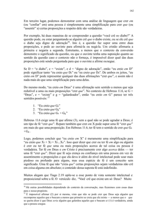 182
Em terceiro lugar, podemos demonstrar com uma análise de linguagem que crer em
(ou “confiar” em) uma pessoa é simplesmente uma simplificação para crer que (ou
“assentir” a) certas proposições a respeito dele são verdadeiras.
Por exemplo, há duas maneiras de se compreender a questão “você crê no diabo?” A
questão pode, ou estar perguntando se alguém crê que o diabo existe, ou se ele crê que
o diabo seja digno de adoração36
. Isto é, a questão faz supor uma entre duas
proposições, e pede ao ouvinte para afirmá-la ou negá-la. Um cristão afirmaria a
primeira e negaria a segunda. Entretanto, a menos que o contexto da conversão
demonstre o significado da questão, ou que o ouvinte tenha uma suposição quanto ao
sentido da questão caso o contexto não o forneça, é impossível dizer qual das duas
proposições está sendo perguntada para que o ouvinte a afirme ounegue.
Se D = “o diabo”, e = “existe”, e d = “digno de adoração”, então “eu creio em D”
pode significar tanto “eu creio que De” ou “eu creio que Dd”. De ambos os jeitos, “eu
creio em D” pode representar qualquer das duas afirmações “crer que”, e assim não é
nada mais do que uma simplificação para uma delas.
Do mesmo modo, “eu creio em Deus” é uma afirmação sem sentido a menos que seja
redutível a uma ou mais proposições “crer que”. No contexto de Hebreus 11.6, se G =
“Deus”, e = “existe” e g = “galardoador”, então “eu creio em G” parece ter três
sentidos possíveis: 37
1. “Eu creio que Ge”
2. “Eu creio que Gg”
3. “Eu creio que Ge + Gg”
Hebreus 11.6 exige uma fé que afirme (3), sem a qual não se pode agradar a Deus; é
um tipo de fé “crer que”. Repare também que crer em X pode supor uma fé “crer que”
em mais do que uma proposição. Em Hebreus 11.6, ter fé tem o sentido de crer que Ge
+Gg .
Logo, podemos concluir que “eu creio em X” é meramente uma simplificação para
“eu creio que X1 + X2 + X3...Xn”. Isso quer dizer que crer ou ter fé em algo ou alguém
é crer ou ter fé que uma ou mais proposições acerca de tal coisa ou pessoa é
verdadeira. Ter fé em Deus e em Cristo é precisamente crer algo acerca deles — ter
uma fé “crer que”. Dizer que fé seja crença ou confiança em uma pessoa em vez de
assentimento a proposições e que ela deva ir além do nível intelectual pode soar mais
piedoso ou profundo para alguns, mas essa espécie de fé é um conceito sem
significado. Uma fé que não “creia que” certas proposições sejam verdadeiras não crê
em coisa alguma em absoluto; o conteúdo dessa suposta fé está indefinido.
Muitos alegam que Tiago 2.19 opõe-se a esse ponto de vista somente intelectual e
proposicional sobre a fé. O versículo diz, “Você crê que existe um só Deus? Muito
36
Há outras possibilidades dependendo do contexto da conversação, mas ficaremos com essas duas
para o nosso propósito.
37
É impossível afirmar (2) por si mesma, visto que não se pode crer que Deus seja alguém que
recompense aqueles que o buscam a menos que primeiro se creia que ele exista — a menos que o que
se queira dizer é que Deus seria alguém que galardoa aqueles que o buscam se (1) é verdadeira, ainda
que a pessoa anegue.
 