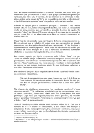 183
bem! Até mesmo os demônios crêem — e tremem!” Para eles, esse verso indica que
meramente “crer que exista um só Deus” é bom porque consente numa proposição
verdadeira, mas não é uma fé salvífica. Até os demônios, e por implicação os não-
eleitos, podem ter tal espécie de “fé” e, em conseqüência, isso falha ao não distinguir
o tipo de fé que salva com uma “mera” concordância intelectual aoevangelho.
Contudo, tal objeção ignora o contexto da passagem. O versículo 17 diz: “Assim
também a fé, por si só, se não for acompanhada de obras, está morta”. A verdadeira fé
resulta em comportamento que corresponde ao conteúdo da crença de alguém. Os
demônios “crêem” que há um só Deus, mas não agem de um modo que corresponda a
uma tal crença. Em vez de adorarem-no como Deus, meramente estremecem e se
rebelam contra ele.
O que Tiago diz não contradiz o que escrevi acerca da fé, mas serve para esclarecê-la.
Ele está dizendo que a verdadeira fé produz ações que correspondem ao alegado
assentimento a ela. Em nenhum lugar ele diz que a alternativa à “fé” dos demônios é
alguma espécie de “confiança pessoal”. Antes, o que diz faz com que seja preciso que
incluamos em nossa definição de fé que o verdadeiro assentimento subentende
obediência às necessárias implicações das proposições afirmadas.
Por exemplo, supondo que alguém corretamente tenha definido “Deus”, crer que
“existe um só Deus” (Tiago 2.19) também requer que essa pessoa o adore, visto que a
palavra denota o ser último que é inerentemente digno de culto. Que os demônios não
adorem a “Deus” significa que eles, ou se recusam a reconhecer o pleno significado
da palavra, ou que, estando totalmente ciente de suas implicações, opõem-se a
conceder a ela completo assentimento.
Um comentário feito por Sinclair Ferguson sobre fé mostra a confusão comum acerca
do assentimento e da confiança.
Fé é mais do que assentimento, mas nunca é menos que esse. A fé de Tomé no
Cristo ressurreto foi assentimento ao fato da ressurreição. Porém, foi mais que
isso. Foi um coração que reconheceu: “Senhor meu, e Deus meu!” (João
20.28)38
.
Não obstante, não há diferença alguma entre “um coração que reconheceu” e “uma
mente que assentiu”. 39
Ele está fazendo uma distinção que soa piedosa mas que carece
de sentido. Além disso, “Senhor meu, e Deus meu!” não é uma pessoa, mas uma
proposição. Logo, ainda que Ferguson pareça não estar a par disso, ele concorda
conosco que a fé de Tomé significa “uma mente que assentiu a uma proposição”, e que
a fé não é “mais” do que assentimento.
Todas as considerações acima resultam numa definição bíblica de fé. Visto que a
natureza da fé é o assentir ao conhecimento, e esse denota uma retenção e
compreensão de uma ou mais proposições, fé é assentimento voluntário a proposições
compreendidas, e assentimento aqui envolve obediência às exigências inerentemente
presentes nas ditasproposições.
38
Ferguson, The Christian Life; p.66.
39
“Reconhecer” é só uma outra palavra para “assentir”, e demonstramos anteriormente que o coração é
a mente ou intelecto.
 