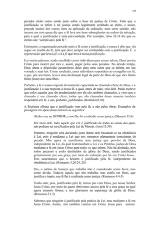 185
pecador eleito como sendo justo sobre a base da justiça de Cristo. Visto que a
justificação se refere à tal justiça sendo legalmente creditada ao eleito, e assim,
precede muitos dos outros itens na aplicação da redenção, num certo sentido, não
incorre em erro quem diz que a fé leva aos itens subseqüentes na ordem da salvação,
para a qual a justificação é uma pré-condição. Por exemplo, Atos 26.18 diz que os
eleitos são “santificados pela fé ”.
Entretanto, a regeneração precede tanto a fé como a justificação, e nunca é dito que ela
segue ou resulta da fé, nem que deve sempre ser confundida com a justificação. É a
regeneração que leva à fé, e é a fé que leva à nossa justificação.
Em outras palavras, tendo escolhido certos indivíduos para serem salvos, Deus enviou
Cristo para morrer por eles e, assim, pagar pelos seus pecados. No devido tempo,
Deus altera a disposição pecaminosa deles para uma outra que se deleita em sua
vontade e suas leis. Como resultado, esses indivíduos respondem ao evangelho em fé,
o que, por seu turno, leva à uma declaração legal da parte de Deus de que eles foram
feitos justos aos seusolhos.
Portanto, a fé é nossa resposta divinamente capacitada ao chamado eficaz de Deus, e a
justificação é a sua resposta à nossa fé, a qual, antes de tudo, veio dele. Paulo escreve
que todos aqueles que são predestinados por ele são também chamados, e visto que o
chamado é um chamado eficaz, todos que são chamados dessa maneira também
respondem em fé, e são, portanto, justificados (Romanos8.30).
A Escritura afirma que a justificação vem pela fé, e não pelas obras. Exemplos de
passagens em apoio disso incluem as seguintes:
Abrão creu no SENHOR, e isso lhe foi creditado como justiça. (Gênesis 15.6)
Por meio dele, todo aquele que crê é justificado de todas as coisas das quais
não podiam ser justificados pela Lei de Moisés. (Atos13.39)
Portanto, ninguém será declarado justo diante dele baseando-se na obediência
à Lei, pois é mediante a Lei que nos tornamos plenamente conscientes do
pecado. Mas agora se manifestou uma justiça que provém de Deus,
independente da Lei, da qual testemunham a Lei e os Profetas, justiça de Deus
mediante a fé em Jesus Cristo para todos os que crêem. Não há distinção, pois
todos pecaram e estão destituídos da glória de Deus, sendo justificados
gratuitamente por sua graça, por meio da redenção que há em Cristo Jesus...
Pois sustentamos que o homem é justificado pela fé, independente da
obediência à Lei. (Romanos 3.20-24, 28)
Ora, o salário do homem que trabalha não é considerado como favor, mas
como dívida. Todavia, àquele que não trabalha, mas confia em Deus, que
justifica o ímpio, sua fé lhe é creditada como justiça. (Romanos 4.4-5)
Tendo sido, pois, justificados pela fé, temos paz com Deus, por nosso Senhor
Jesus Cristo, por meio de quem obtivemos acesso pela fé a esta graça na qual
agora estamos firmes; e nos gloriamos na esperança da glória de Deus.
(Romanos5.1,2)
Sabemos que ninguém é justificado pela prática da Lei, mas mediante a fé em
Jesus Cristo. Assim, nós também cremos em Cristo Jesus para sermos
 