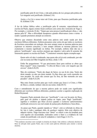 186
justificados pela fé em Cristo, e não pela prática da Lei, porque pela prática da
Lei ninguém será justificado. (Gálatas2.16)
Assim, a Lei foi o nosso tutor até Cristo, para que fôssemos justificados pela
fé. (Gálatas 3.24)
À luz da ênfase bíblica sobre a justificação pela fé somente, especialmente nos
escritos de Paulo, alguns crentes ficam confusos com certos dos versículos de Tiago 2.
Por exemplo, o versículo 24 diz: “Vejam que uma pessoa é justificada por obras, e não
apenas pela fé”. Mas a dificuldade desaparece quando observamos como o termo é
usado e quando prestamos atenção ao contexto.
Observe que estamos discutindo como uma palavra está sendo usada por dois
escritores bíblicos diferentes. Embora possamos estar certos de que todos os escritores
da Escritura concordam em teologia, eles nem sempre usam as mesmas palavras para
expressar os mesmos conceitos, e nem sempre utilizam as mesmas palavras com
exatamente o mesmo significado ou ênfase. Por exemplo, embora João não use a
palavra “justificação”, seus escritos ensinam que alguém é salvo pela fé somente tão
fortemente quanto os escritos de Paulo. 40
Listaremos somente alguns exemplos aqui:
Quem nele crê não é condenado, mas quem não crê já está condenado, por não
crer no nome do Filho Unigênito de Deus. (João 3.18)
Então lhe perguntaram: “O que precisamos fazer para realizar as obras que
Deus requer?” Jesus respondeu: “A obra de Deus é esta: crer naquele que ele
enviou”. (João 6.28,29)
Mas ele continuou: “Vocês são daqui de baixo; eu sou lá de cima. Vocês são
deste mundo; eu não sou deste mundo. Eu lhes disse que vocês morrerão em
seus pecados. Se vocês não crerem que Eu Sou, de fato morrerão em seus
pecados”. (João 8.23,24)
Mas estes foram escritos para que vocês creiam que Jesus é o Cristo, o Filho
de Deus e, crendo, tenham vida em seu nome. (João20.31)
Com o entendimento de que a mesma palavra pode ser usada com significados
diferentes por escritores bíblicos diferentes, podemos aceitar a seguinte explicação de
Robert Reymond:
Enquanto Paulo pretende dizer por “justificado” o ato real da parte de Deus,
pelo qual ele perdoa e imputa justiça ao ímpio, para Tiago “justificado”
significa o veredicto que Deus declara quando o realmente (anteriormente)
justificado demonstra seu real estado de justiça pela obediência e boasobras...
Ao passo que Paulo, quando repudia as “obras”, está se referindo às obras da
lei, isto é, toda e qualquer obra, de qualquer espécie, feita com objetivo de
adquirir mérito, Tiago tenciona com “obras” se referir a atos de bondade para
com aqueles em necessidade, realizados como o fruto e a evidência do real
estado de justificado e de uma fé verdadeira e vital (Tiago 2.14-17)...
40
Nós podemos encontrar outro exemplo na doutrina da eleição. João enfatiza a soberania absoluta de
Deus na salvação tanto quanto Paulo, mas os dois usam palavras diferentes para ensinar a mesma
doutrina.
 