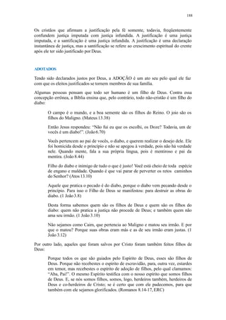 188
Os cristãos que afirmam a justificação pela fé somente, todavia, freqüentemente
confundem justiça imputada com justiça infundida. A justificação é uma justiça
imputada, e a santificação é uma justiça infundida. A justificação é uma declaração
instantânea de justiça, mas a santificação se refere ao crescimento espiritual do crente
após ele ter sido justificado por Deus.
ADOTADOS
Tendo sido declarados justos por Deus, a ADOÇÃO é um ato seu pelo qual ele faz
com que os eleitos justificados se tornem membros de sua família.
Algumas pessoas pensam que todo ser humano é um filho de Deus. Contra essa
concepção errônea, a Bíblia ensina que, pelo contrário, todo não-cristão é um filho do
diabo:
O campo é o mundo, e a boa semente são os filhos do Reino. O joio são os
filhos do Maligno. (Mateus 13.38)
Então Jesus respondeu: “Não fui eu que os escolhi, os Doze? Todavia, um de
vocês é um diabo!”. (João6.70)
Vocês pertencem ao pai de vocês, o diabo, e querem realizar o desejo dele. Ele
foi homicida desde o princípio e não se apegou à verdade, pois não há verdade
nele. Quando mente, fala a sua própria língua, pois é mentiroso e pai da
mentira. (João 8.44)
Filho do diabo e inimigo de tudo o que é justo! Você está cheio de toda espécie
de engano e maldade. Quando é que vai parar de perverter os retos caminhos
do Senhor? (Atos 13.10)
Aquele que pratica o pecado é do diabo, porque o diabo vem pecando desde o
princípio. Para isso o Filho de Deus se manifestou: para destruir as obras do
diabo. (1 João3.8)
Desta forma sabemos quem são os filhos de Deus e quem são os filhos do
diabo: quem não pratica a justiça não procede de Deus; e também quem não
ama seu irmão. (1 João 3.10)
Não sejamos como Caim, que pertencia ao Maligno e matou seu irmão. E por
que o matou? Porque suas obras eram más e as de seu irmão eram justas. (1
João 3.12)
Por outro lado, aqueles que foram salvos por Cristo foram também feitos filhos de
Deus:
Porque todos os que são guiados pelo Espírito de Deus, esses são filhos de
Deus. Porque não recebestes o espírito de escravidão, para, outra vez, estardes
em temor, mas recebestes o espírito de adoção de filhos, pelo qual clamamos:
“Aba, Pai!”. O mesmo Espírito testifica com o nosso espírito que somos filhos
de Deus. E, se nós somos filhos, somos, logo, herdeiros também, herdeiros de
Deus e co-herdeiros de Cristo; se é certo que com ele padecemos, para que
também com ele sejamos glorificados. (Romanos 8.14-17, ERC)
 