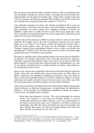 189
Não é pouca coisa ser chamado filhos e herdeiros de Deus. Talvez essa doutrina tenha
sido tão diluída e abusada nos círculos cristãos e no mundo que nós não estamos tão
impressionados com ele quanto deveríamos estar: “Vejam como é grande o amor que
o Pai nos concedeu: que fôssemos chamados filhos de Deus, o que de fato somos! Por
isso o mundo não nos conhece, porque não o conheceu” (1 João 3.1).
Uma implicação importante de termos sido adotados na família de Deus é que nós
podemos agora nos relacionar com ele como o nosso Pai Celestial, e que podemos ter
agora comunhão com outros cristãos como verdadeiros membros de família. Na
realidade, a união entre os cristãos deveria ser mais forte do que aquela que existe
entre os membros de uma família natural. Nós fomos unidos pela vontade divina, pelo
sangue de Cristo e por uma fécomum.
A maioria das pessoas supõe que a Bíblia nos ensina a tratar os outros de uma forma
imparcial. Por exemplo, não se deve dar um tratamento especial a um rico apenas
porque ele é rico (Tiago 2.1-9). Contudo, a Bíblia não ensina que devemos tratar a
todos da mesma maneira; antes, nós temos que dar prioridade a certas pessoas:
“Portanto, enquanto temos oportunidade, façamos o bem a todos, especialmente aos
da família da fé” (Gálatas 6.10). Nós temos que colocar os cristãos em primeiro lugar
quando formos prover assistência a outras pessoas.
Devemos ser cuidadosos para evitar confundir adoção com outros itens nos benefícios
da redenção. Por exemplo, regeneração é uma ressurreição espiritual que capacita o
indivíduo a responder positivamente a Deus, mas a pessoa não se torna um filho dele
através daquela. É possível para uma criatura racional ser espiritualmente viva, sem
ser um membro da família divina no sentido denotado por adoção. Anjos podem ser
um exemplo dessa classe de seres.
Além do que, adoção não é justificação. Seria possível para Deus declarar legalmente
alguém como justo sem também fazer dessa mesma pessoa um filho através da
adoção. Alguém que foi regenerado e justificado já permanece como justo diante de
Deus, e nunca será condenado (Romanos 8.33). Mas a doutrina da adoção nos ilumina
ainda mais com respeito à extensão do amor dele para com os seus eleitos, que, além
de salvá-los do pecado e do inferno, também os fez seus filhos eherdeiros.
Vários itens nos benefícios da redenção têm sido distorcidos por algumas pessoas para
denotar deificação; as doutrinas da regeneração e da glorificação são especialmente
tendentes a serem abusadas. Um entendimento apropriado da adoção nos ajudará a
evitar esse erro. Um pregador disse o seguinte:
Pedro disse isso claramente; ele disse: “Nós somos participantes da natureza
divina”. Essa natureza é a vida eterna em perfeição absoluta. E essa foi
comunicada, injetada em seu espírito humano, e você a teve comunicada em si
por Deus da mesma forma como você a comunicou a seu filho a natureza da
humanidade. Esse filho não nasceu uma baleia! Ele nasceu um humano! Isso
não é verdade? Bem, agora, você não tem um [lado] humano, tem? Você é um
deles. Você não tem um deus em você. Você é um. 42
42
Kenneth Copeland, “The Force of Love” (Fort Worth: Kenneth Copeland Ministries), fita cassete
#02- 0028. Citado em John F.MacArthur, Jr., Charismatic Choas; Grand Rapids, Michigan: Zondervan
Publishing House, 1992; p. 331. Quando Paul Crouch disse, “Eu sou um pequeno deus!”
 