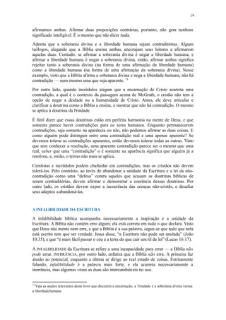 19
afirmamos ambas. Afirmar duas proposições contrárias, portanto, não gera nenhum
significado inteligível. É o mesmo que não dizer nada.
Admita que a soberania divina e a liberdade humana sejam contraditórias. Alguns
teólogos, alegando que a Bíblia ensina ambas, encorajam seus leitores a afirmarem
aquelas duas. Contudo, se afirmar a soberania divina é negar a liberdade humana, e
afirmar a liberdade humana é negar a soberania divina, então, afirmar ambas significa
rejeitar tanto a soberania divina (na forma de uma afirmação da liberdade humana)
como a liberdade humana (na forma de uma afirmação da soberania divina). Nesse
exemplo, visto que a Bíblia afirma a soberania divina e nega a liberdade humana, não há
contradição — nem mesmo uma que seja aparente. 11
Por outro lado, quando incrédulos alegam que a encarnação de Cristo acarreta uma
contradição, a qual é o contexto da passagem acima de McGrath, o cristão não tem a
opção de negar a deidade ou a humanidade de Cristo. Antes, ele deve articular e
clarificar a doutrina como a Bíblia a ensina, e mostrar que não há contradição. O mesmo
se aplica à doutrina daTrindade.
É fútil dizer que essas doutrinas estão em perfeita harmonia na mente de Deus, e que
somente parece haver contradições para os seres humanos. Enquanto permanecerem
contradições, seja somente na aparência ou não, não podemos afirmar as duas coisas. E
como alguém pode distinguir entre uma contradição real e uma apenas aparente? Se
devemos tolerar as contradições aparentes, então devemos tolerar todas as outras. Visto
que sem conhecer a resolução, uma aparente contradição parece ser o mesmo que uma
real, saber que uma “contradição” o é somente na aparência significa que alguém já a
resolveu, e, então, o termo não mais se aplica.
Cientistas e incrédulos podem chafurdar em contradições, mas os cristãos não devem
tolerá-las. Pelo contrário, ao invés de abandonar a unidade da Escritura e a lei da não-
contradição como uma “defesa” contra aqueles que acusam as doutrinas bíblicas de
serem contraditórias, devem afirmar e demonstrar a coerência dessas doutrinas. Por
outro lado, os cristãos devem expor a incoerência das crenças não-cristãs, e desafiar
seus adeptos aabandoná-las.
A INFALIBILIDADE DA ESCRITURA
A infalibilidade bíblica acompanha necessariamente a inspiração e a unidade da
Escritura. A Bíblia não contém erro algum; ela está correta em tudo o que declara. Visto
que Deus não mente nem erra, e que a Bíblia é a sua palavra, segue-se que tudo que nela
está escrito tem que ser verdade. Jesus disse, “a Escritura não pode ser anulada” (João
10:35), e que “é mais fácil passar o céu e a terra do que cair um til da lei” (Lucas 16:17).
A INFALIBILIDADE da Escritura se refere a uma incapacidade para errar — a Bíblia não
pode errar. INERRÂNCIA, por outro lado, enfatiza que a Bíblia não erra. A primeira faz
alusão ao potencial, enquanto a última se dirige ao real estado de coisas. Estritamente
falando, infalibilidade é a palavra mais forte, e ela acarreta necessariamente a
inerrância, mas algumas vezes as duas são intercambiáveis no uso.
11
Veja as seções relevantes deste livro que discutem a encarnação, a Trindade e a soberania divina versus
a liberdadehumana.
 