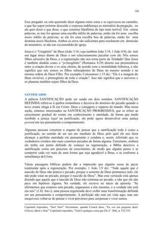 190
Esse pregador ou está querendo dizer alguma outra coisa e se equivocou no caminho,
o que faz supor extremo descuido e expressa indiferença ao ministério da pregação, ou
ele quer dizer o que disse, o que constitui blasfêmia do tipo mais terrível. Em outras
palavras, se isso foi apenas uma escolha infeliz de palavras, então ela foi uma escolha
muito infeliz de palavras; se ela foi uma escolha boa de palavras, então foi uma
doutrina muito blasfema. Ambos os erros são suficientes para resultarem em demissão
do ministério, se não em excomunhão da igreja.
Jesus é o “Unigênito” de Deus (João 3.16; veja também João 3.18, 1 João 4.9); ele tem
um lugar único diante de Deus e um relacionamento peculiar com ele. Nós somos
filhos adotados de Deus, e a regeneração não nos torna parte da Trindade! Que Jesus
é também aludido como o “primogênito” (Romanos 8.29) denota sua preeminência
entre a criação divina e os seus eleitos, de acordo com a mentalidade hebraica, e não
significa que nós somos os filhos subseqüentes de Deus no mesmo sentido e na
mesma ordem de Deus Filho. Por exemplo, Colossenses 1.15 diz: “Ele é a imagem do
Deus invisível, o primogênito de toda a criação”. Isso não significa que o universo e
os planetas também sejam filhos deDeus.
SANTIFICADOS
A palavra SANTIFICAÇÃO pode ser usada em dois sentidos. SANTIFICAÇÃO
DEFINIDA refere-se à quebra instantânea e decisiva do domínio do pecado quando o
novo crente chega à fé em Cristo. Deus o consagrou e separou do mundo. Mas nessa
seção, estamos interessados na SANTIFICAÇÃO PROGRESSIVA, que se refere ao
crescimento gradual do crente em conhecimento e santidade, de forma que tendo
recebido a justiça legal na justificação, ele pode agora desenvolver uma justiça
pessoal em seu pensamento e comportamento.
Algumas pessoas cometem o engano de pensar que a santificação toda é como a
justificação, no sentido de ser um ato imediato de Deus pelo qual ele nos fazer
alcançar a perfeita santidade em pensamento e conduta e, assim, inferindo que os
verdadeiros cristãos não mais cometem pecados de forma alguma. Entretanto, embora
ela tenha um ponto definido de começo na regeneração, a Bíblia descreve a
santificação como um processo de crescimento, de modo que alguém pense e se
comporte cada vez mais de uma forma que seja agradável a Deus, e se conforme à
semelhança de Cristo.
Várias passagens bíblicas podem dar a impressão que alguém cessa de pecar
totalmente após a regeneração. Por exemplo, 1 João 3.9 diz: “Todo aquele que é
nascido de Deus não pratica o pecado, porque a semente de Deus permanece nele; ele
não pode estar no pecado, porque é nascido de Deus”. Mas esse versículo está apenas
dizendo que aquele que é nascido de Deus não continua no pecado, e não que ele não
peca em hipótese alguma. Na verdade, ele escreve no início da epístola: “Se
afirmarmos que estamos sem pecado, enganamos a nós mesmos, e a verdade não está
em nós” (1.8). Isto é, uma pessoa regenerada deve exibir uma transformação definida
em seu pensamento e comportamento. A perfeição não está em vista aqui, mas um
inequívoco voltar-se do pensar e viver perversos para umpensar e viver santos.
Copeland respondeu, “Sim! Sim!” Novamente, quando Crouch disse, “Eu sou um pequeno deus!
Críticos, dêem o fora!” Copeland respondeu, “Você é qualquer coisa que Ele é”. Ibid., p.332-333.
 