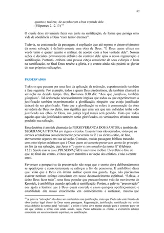 192
quanto o realizar, de acordo com a boa vontade dele.
(Filipenses 2.12,13) 43
O crente deve ativamente fazer sua parte na santificação, de forma que persiga uma
vida de obediência a Deus “com temor etremor”.
Todavia, na continuação da passagem, é explicado que até mesmo o desenvolvimento
da nossa salvação é definitivamente uma obra de Deus: “É Deus quem efetua em
vocês tanto o querer quanto o realizar, de acordo com a boa vontade dele”. Nossas
ações e decisões permanecem debaixo do controle dele após a nossa regeneração e
santificação. Portanto, embora uma pessoa esteja consciente de seus esforços e lutas
na santificação, no final Deus recebe a glória, e o crente ainda não poderá se gloriar
de suas próprias realizações.
PRESERVADOS
Todos os que passam por uma fase da aplicação da redenção, experimentarão também
a fase seguinte. Por exemplo, todos a quem Deus predestinou, ele também chamará à
salvação no devido tempo. Ora, Romanos 8.30 diz: “Aos que justificou, também
glorificou”. Tal declaração necessariamente implica que todos os que experimentam a
justificação também experimentarão a glorificação; ninguém que esteja justificado
deixará de ser glorificado. Visto que a glorificação se refere à consumação da obra
salvadora de Deus no eleito, isso significa que uma vez que um indivíduo tenha sido
justificado aos olhos de Deus, sua justiça legal nunca será perdida. Visto que todos
aqueles que são justificados também serão glorificados, os verdadeiros cristãos nunca
perderão sua salvação.
Essa doutrina é amiúde chamada de PERSEVERANÇA DOS SANTOS; e também de
SEGURANÇA ETERNA em alguns círculos. Esses termos são acurados, visto que os
crentes verdadeiros conscientemente perseveram na fé e os eleitos estão, de fato,
eternamente seguros em sua salvação. Contudo, muitas passagens bíblicas tratando
com esse tópico enfatizam que é Deus quem ativamente preserva o crente do princípio
ao fim da sua salvação, que Jesus é “o autor e consumador da nossa fé” (Hebreus
12.2). Sendo esse o caso, PRESERVAÇÃO é um termo melhor. Ele reflete o fato de
que, no final das contas, é Deus quem mantém a salvação dos cristãos, e não o crente
em si.
Favorecer a perspectiva da preservação não nega que o crente deva deliberadamente
se aperfeiçoar e conscientemente se esforçar a fim de perseverar. É antibíblico dizer
que, visto que é Deus em última análise quem nos guarda, logo, não precisamos
exercer nenhum esforço consciente em nosso desenvolvimento espiritual. “Relaxe, e
deixe Deus fazer tudo”, uma frase popular que provavelmente veio do movimento de
Keswick, é antibíblica quando aplicada à santificação. Porém, a palavra “preservação”
nos ajuda a lembrar que é Deus quem concede e causa qualquer aperfeiçoamento e
estabilidade em nosso crescimento em conhecimento e santidade, mesmo que
43
A palavra “salvação” não deve ser confundida com justificação, visto que Paulo não está falando de
obter justice legal diante de Deus nessa passagem. Regeneração, justificação, santificação etc. estão
todas debaixo do termo geral “salvação”, e assim o leitor deve prestar atenção para o contexto para ver
em que sentido o termo está sendo usado. Aqui, Paulo admoesta os crentes a exercerem esforço
consciente em seu crescimento espiritual, ou santificação.
 