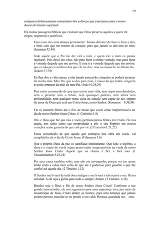 193
estejamos dolorosamente conscientes dos esforços que exercemos para o nosso
desenvolvimento espiritual.
Há muitas passagens bíblicas que ensinam que Deus preserva aqueles a quem ele
elegeu, regenerou e justificou:
Farei com eles uma aliança permanente: Jamais deixarei de fazer o bem a eles,
e farei com que me temam de coração, para que jamais se desviem de mim.
(Jeremias 32.40)
Todo aquele que o Pai me der virá a mim, e quem vier a mim eu jamais
rejeitarei. Pois desci dos céus, não para fazer a minha vontade, mas para fazer
a vontade daquele que me enviou. E esta é a vontade daquele que me enviou:
que eu não perca nenhum dos que ele me deu, mas os ressuscite no último dia..
(João 6.37-39)
Eu lhes dou a vida eterna, e elas jamais perecerão; ninguém as poderá arrancar
da minha mão. Meu Pai, que as deu para mim, é maior do que todos; ninguém
as pode arrancar da mão de meu Pai. (João 10.28,29)
Pois estou convencido de que nem morte nem vida, nem anjos nem demônios,
nem o presente nem o futuro, nem quaisquer poderes, nem altura nem
profundidade, nem qualquer outra coisa na criação será capaz de nos separar
do amor de Deus que está em Cristo Jesus, nosso Senhor. (Romanos 8.38,39)
Ele os manterá firmes até o fim, de modo que vocês serão irrepreensíveis no
dia de nosso Senhor Jesus Cristo. (1 Coríntios1.8)
Ora, é Deus que faz que nós e vocês permaneçamos firmes em Cristo. Ele nos
ungiu, nos selou como sua propriedade e pôs o seu Espírito em nossos
corações como garantia do que está por vir. (2 Coríntios1.21,22)
Estou convencido de que aquele que começou boa obra em vocês, vai
completá-la até o dia de Cristo Jesus. (Filipenses 1.6)
Que o próprio Deus da paz os santifique inteiramente. Que todo o espírito, a
alma e o corpo de vocês sejam preservados irrepreensíveis na vinda de nosso
Senhor Jesus Cristo. Aquele que os chama é fiel, e fará isso. (1
Tessalonicenses 5.23,24)
Por essa causa também sofro, mas não me envergonho, porque sei em quem
tenho crido e estou bem certo de que ele é poderoso para guardar o que lhe
confiei até aquele dia. (2 Timóteo 1.12)
O Senhor me livrará de toda obra maligna e me levará a salvo para o seu Reino
celestial. A ele seja a glória para todo o sempre. Amém. (2 Timóteo 4.18)
Bendito seja o Deus e Pai de nosso Senhor Jesus Cristo! Conforme a sua
grande misericórdia, ele nos regenerou para uma esperança viva, por meio da
ressurreição de Jesus Cristo dentre os mortos, para uma herança que jamais
poderá perecer, macular-se ou perder o seu valor. Herança guardada nos céus
 