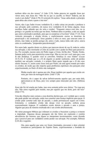 195
nenhum deles era dos nossos” (1 João 2.19). Judas pareceu ter seguido Jesus por
vários anos, mas Jesus diz: “Não fui eu que os escolhi, os Doze? Todavia, um de
vocês é um diabo!” (João 6.70). O versículo 64 explica: “Jesus sabia desde o princípio
quais deles não criam e quem o iria trair”.
Assim, não é que Judas tivesse verdadeira fé, e então caísse em pecado e perdesse a
sua salvação; pelo contrário, ele nunca teve verdadeira fé de forma alguma. Jesus
escolheu Judas sabendo que ele seria o traidor: “Enquanto estava com eles, eu os
protegi e os guardei no nome que me deste. Nenhum deles se perdeu, a não ser aquele
que estava destinado à perdição, para que se cumprisse a Escritura” (João 17.12). Esse
versículo pressupõe a eleição divina, e explicitamente ensina as doutrinas da
preservação e da condenação. Jesus guardou a salvo os onze, que estavam entre os
eleitos, mas Judas se perdeu porque ele, antes e tudo, nunca tinha sido salvo; estava
entre os condenados, “preparados paradestruição”.
Por outro lado, aqueles dentre os eleitos que parecem decair de sua fé, todavia, retém
sua salvação, e eles retornarão a Cristo de acordo com o poder de Deus para preservá-
los. Por exemplo, mesmo antes de Pedro negar a Cristo, foi-lhe dito: “Simão, Simão,
Satanás pediu vocês para peneirá-los como trigo. Mas eu orei por você, para que a sua
fé não desfaleça. E quando você se converter, fortaleça os seus irmãos” (Lucas
22.31,32). É verdade que se a fé de alguém se perder realmente, então ele perdeu
também sua salvação; contudo, é o próprio Deus quem impede que a fé dos seus
eleitos fracasse. E, assim como Jesus orou por Pedro, ele está agora orando por todos
os cristãos, de modo que não importa quais problemas espirituais eles pareçam estar
experimentando, no final a fé deles não malogrará:
Minha oração não é apenas por eles. Rogo também por aqueles que crerão em
mim, por meio da mensagem deles. (João 17.20)
Portanto, ele é capaz de salvar definitivamente aqueles que, por meio dele,
aproximam-se de Deus, pois vive sempre para interceder por eles. (Hebreus
7.25)
Jesus não fez tal oração por Judas, mas orou somente pelos seus eleitos: “Eu rogo por
eles. Não estou rogando pelo mundo, mas por aqueles que me deste, pois são teus”
(João 17.9).
Uma das objeções mais comuns a essa doutrina declara que, se é verdade que o crente
não pode perder sua salvação, então isso constitui uma licença implícita para pecar. O
cristão pode cometer todo tipo de pecado, e ainda permanecerá seguro em Cristo.
Entretanto, o verdadeiro cristão não deseja viver no pecado, embora possa
ocasionalmente tropeçar. O verdadeiro crente detesta o pecado e ama a justiça.
Alguém que peca de maneira irrefreada não é um cristão absolutamente.
Há várias passagens bíblicas que ordenam os cristãos a buscarem a justiça e evitarem
a impiedade. Algumas dessas passagens são tão fortes em expressão e contém
advertências tão sinistras, que alguns as interpretam incorretamente, como dizendo
que é possível para um verdadeiro crente perder sua salvação. Por exemplo, Hebreus
6.4-6 diz o seguinte:
Ora, para aqueles que uma vez foram iluminados, provaram o dom celestial,
tornaram-se participantes do Espírito Santo, experimentaram a bondade da
 