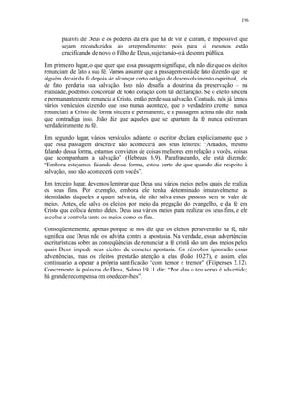 196
palavra de Deus e os poderes da era que há de vir, e caíram, é impossível que
sejam reconduzidos ao arrependimento; pois para si mesmos estão
crucificando de novo o Filho de Deus, sujeitando-o à desonra pública.
Em primeiro lugar, o que quer que essa passagem signifique, ela não diz que os eleitos
renunciam de fato a sua fé. Vamos assumir que a passagem está de fato dizendo que se
alguém decair da fé depois de alcançar certo estágio de desenvolvimento espiritual, ela
de fato perderia sua salvação. Isso não desafia a doutrina da preservação – na
realidade, podemos concordar de todo coração com tal declaração. Se o eleito sincera
e permanentemente renuncia a Cristo, então perde sua salvação. Contudo, nós já lemos
vários versículos dizendo que isso nunca acontece, que o verdadeiro crente nunca
renunciará a Cristo de forma sincera e permanente, e a passagem acima não diz nada
que contradiga isso. João diz que aqueles que se apartam da fé nunca estiveram
verdadeiramente na fé.
Em segundo lugar, vários versículos adiante, o escritor declara explicitamente que o
que essa passagem descreve não acontecerá aos seus leitores: “Amados, mesmo
falando dessa forma, estamos convictos de coisas melhores em relação a vocês, coisas
que acompanham a salvação” (Hebreus 6.9). Parafraseando, ele está dizendo:
“Embora estejamos falando dessa forma, estou certo de que quando diz respeito à
salvação, isso não acontecerá com vocês”.
Em terceiro lugar, devemos lembrar que Deus usa vários meios pelos quais ele realiza
os seus fins. Por exemplo, embora ele tenha determinado imutavelmente as
identidades daqueles a quem salvaria, ele não salva essas pessoas sem se valer de
meios. Antes, ele salva os eleitos por meio da pregação do evangelho, e da fé em
Cristo que coloca dentro deles. Deus usa vários meios para realizar os seus fins, e ele
escolhe e controla tanto os meios como os fins.
Conseqüentemente, apenas porque se nos diz que os eleitos perseverarão na fé, não
significa que Deus não os advirta contra a apostasia. Na verdade, essas advertências
escriturísticas sobre as conseqüências de renunciar a fé cristã são um dos meios pelos
quais Deus impede seus eleitos de cometer apostasia. Os réprobos ignorarão essas
advertências, mas os eleitos prestarão atenção a elas (João 10.27), e assim, eles
continuarão a operar a própria santificação “com temor e tremor” (Filipenses 2.12).
Concernente às palavras de Deus, Salmo 19.11 diz: “Por elas o teu servo é advertido;
há grande recompensa em obedecer-lhes”.
 