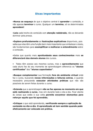 Dicas importantes
•Nunca se esqueça de que o objetivo central é aprender o conteúdo, e
não apenas terminar o curso. Qualquer um termina, só os determinados
aprendem!
•Leia cada trecho do conteúdo com atenção redobrada, não se deixando
dominar pela pressa.
•Explore profundamente as ilustrações explicativas disponíveis, pois
saiba que elas têm uma função bem mais importante que embelezar o texto,
são fundamentais para exemplificar e melhorar o entendimento sobre
o conteúdo.
•Saiba que quanto mais aprofundaste seus conhecimentos mais se
diferenciará dos demais alunos dos cursos.
Todos têm acesso aos mesmos cursos, mas o aproveitamento que
cada aluno faz do seu momento de aprendizagem diferencia os “alunos
certificados” dos “alunos capacitados”.
•Busque complementar sua formação fora do ambiente virtual onde
faz o curso, buscando novas informações e leituras extras, e quando
necessário procurando executar atividades práticas que não são
possíveis de serem feitas durante o curso.
•Entenda que a aprendizagem não se faz apenas no momento em que
está realizando o curso, mas sim durante todo o dia-a-dia. Ficar atento
às coisas que estão à sua volta permite encontrar elementos para
reforçar aquilo que foi aprendido.
•Critique o que está aprendendo, verificando sempre a aplicação do
conteúdo no dia-a-dia. O aprendizado só tem sentido quando pode
efetivamente ser colocado em prática.
 