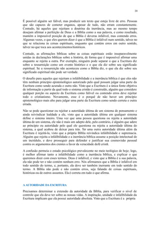 20
É possível alguém ser falível, mas produzir um texto que esteja livre de erro. Pessoas
que são capazes de cometer enganos, apesar de tudo, não erram constantemente.
Contudo, há aqueles que rejeitam a doutrina da inerrância, mas ao mesmo tempo
desejam afirmar a perfeição de Deus e a Bíblia como a sua palavra, e como resultado,
mantém a impossível posição de que a Bíblia é deveras infalível, mas contendo erros.
Algumas vezes, o que eles querem dizer é que a Bíblia é infalível num sentido, talvez no
que se relaciona às coisas espirituais, enquanto que contém erros em outro sentido,
talvez no que toca aos acontecimentoshistóricos.
Contudo, as afirmações bíblicas sobre as coisas espirituais estão inseparavelmente
unidas às declarações bíblicas sobre a história, de forma que é impossível afirmar uma
enquanto se rejeita a outra. Por exemplo, ninguém pode separar o que a Escritura diz
sobre a ressurreição como um evento histórico e o que ela diz sobre seu significado
espiritual. Se a ressurreição não aconteceu como a Bíblia diz, o que ela diz sobre seu
significado espiritual não pode ser verdade.
O desafio para aqueles que rejeitam a infalibilidade e a inerrância bíblica é que eles não
têm nenhum princípio epistemológico autorizado pelo qual possam julgar uma parte da
Escritura como sendo acurada e outra não. Visto que a Escritura é a única fonte objetiva
de informação a partir da qual todo o sistema cristão é construído, alguém que considere
qualquer porção ou aspecto da Escritura como falível ou contendo erros deve rejeitar
todo o cristianismo. Novamente, esse é o porquê de não haver um princípio
epistemológico mais alto para julgar uma parte da Escritura como sendo correta e outra
errada.
Não se pode questionar ou rejeitar a autoridade última de um sistema de pensamento e
ainda reivindicar lealdade a ele, visto que a autoridade última em qualquer sistema
define o sistema inteiro. Uma vez que uma pessoa questiona ou rejeita a autoridade
última de um sistema, ele não é mais um adepto dele, pelo contrário, é alguém que adere
ao princípio ou autoridade pelo qual ele questiona ou rejeita a autoridade última do
sistema, a qual acabou de deixar para trás. Ter uma outra autoridade última além da
Escritura é rejeitá-la, visto que a própria Bíblia reivindica infalibilidade e supremacia.
Alguém que rejeita a infalibilidade e a inerrância bíblica assume a posição intelectual de
um incrédulo, e deve prosseguir para defender e justificar sua cosmovisão pessoal
contra os argumentos dos crentes a favor da veracidade dafé cristã.
A confusão permeia o estado psicológico prevalecente no meio teológico de hoje; logo,
é melhor afirmar tanto a infalibilidade como a inerrância bíblica, e explicar o que
queremos dizer com esses termos. Deus é infalível, e visto que a Bíblia é a sua palavra,
ela não pode ter e não contém nenhum erro. Nós afirmamos que a Bíblia é infalível em
todo sentido do termo, e, portanto, ela deve ser também inerrante em todo sentido do
termo. A Bíblia não pode e não contém erros, seja falando de coisas espirituais,
históricas ou de outros assuntos. Ela é correta em tudo o que afirma.
A AUTORIDADE DA ESCRITURA
Precisamos determinar a extensão da autoridade da Bíblia, para verificar o nível de
controle que ela deve ter sobre as nossas vidas. A inspiração, unidade e infalibilidade da
Escritura implicam que ela possui autoridade absoluta. Visto que a Escritura é a própria
 