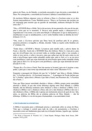 21
palavra de Deus, ou ele falando, a conclusão necessária é que ela porta a autoridade de
Deus. Por conseguinte, a autoridade da Escritura é idêntica à autoridade divina.
Os escritores bíblicos algumas vezes se referem a Deus e a Escritura como se os dois
fossem intercambiáveis. Como Warfield escreve: “Deus e as Escrituras são trazidos em
tal conjunção para mostrar que na questão de autoridade, nenhuma distinção foi feita
entre eles”. 12
“Ora, o SENHOR disse a Abrão: Sai-te da tua terra, da tua parentela e da casa de teu pai,
para a terra que eu te mostrarei. E far-te-ei uma grande nação, e abençoar-te-ei e
engrandecerei o teu nome; e tu serás uma bênção. E abençoarei os que te abençoarem, e
amaldiçoarei os que te amaldiçoarem; e em ti serão benditas todas as famílias da terra”
(Gênesis 12:1-3).
“Ora, tendo a Escritura previsto que Deus havia de justificar pela fé os gentios,
anunciou primeiro o evangelho a Abraão, dizendo: Todas as nações serão benditas em
ti” (Gálatas 3.8).
“Então disse o SENHOR a Moisés: Levanta-te pela manhã cedo, e põe-te diante de
Faraó, e dize-lhe: Assim diz o SENHOR Deus dos hebreus: Deixa ir o meu povo, para
que me sirva;Porque esta vez enviarei todas as minhas pragas sobre o teu coração, e
sobre os teus servos, e sobre o teu povo, para que saibas que não há outro como eu em
toda a terra.Porque agora tenho estendido minha mão, para te ferir a ti e ao teu povo
com pestilência, e para que sejas destruído da terra;Porque agora tenho estendido minha
mão, para te ferir a ti e ao teu povo com pestilência, e para que sejas destruído da terra”
(Êxodo 9:13-16).
“Porque diz a Escritura a Faraó: Para isto mesmo te levantei; para em ti mostrar o meu
poder, e para que o meu nome seja anunciado em toda a terra”(Romanos 9:17).
Enquanto a passagem de Gênesis diz que foi “o Senhor” que falou a Abraão, Gálatas
diz, “A Escritura previu....[A Escritura] anunciou...”. A passagem de Êxodo declara que
foi “o Senhor” quem disse a Moisés o que falar a Faraó, mas Romanos diz, “a Escritura
diz a Faraó...”.
Visto que Deus possui autoridade absoluta e última, a Bíblia sempre porta autoridade
absoluta e última. Já que não existe diferença alguma entre Deus falando e a Bíblia
falando, não há diferença nenhuma entre obedecer a Deus e obedecer a Bíblia. Crer e
obedecer a Bíblia é crer e obedecer a Deus; não crer e não obedecer a Bíblia é não crer e
não obedecer a Deus. A Bíblia não é apenas um instrumento através do qual ele nos fala;
antes, as palavras da Bíblia são as próprias palavras de Deus falando — não há
diferença. A Bíblia é a voz divina para a humanidade, e sua autoridade étotal.
A NECESSIDADE DA ESCRITURA
A Bíblia é necessária para a informação precisa e autorizada sobre as coisas de Deus.
Visto que a teologia é central para tudo da vida e do pensamento, a Escritura é
necessária como um fundamento para tudo na civilização humana. Aqueles que rejeitam
12
The Works of Benjamin B. Warfield, Vol. 1; Grand Rapids, Michigan: Baker Book House, 2000
(original: 1932); p.283.
 