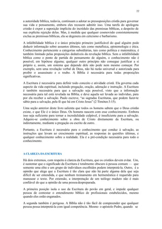22
a autoridade bíblica, todavia, continuam a adotar as pressuposições cristãs para governar
sua vida e pensamento, embora eles recusem admitir isso. Uma tarefa do apologeta
cristão é expor a suposição implícita do incrédulo das premissas bíblicas, a despeito de
sua explícita rejeição delas. Mas, à medida que qualquer cosmovisão consistentemente
exclua as premissas bíblicas, ela se degenera em ceticismo e barbarismo.
A infalibilidade bíblica é o único princípio primeiro justificável do qual alguém pode
deduzir informação sobre assuntos últimos, tais como metafísica, epistemologia e ética.
Conhecimento pertencente a categorias subsidiárias, tais como política e matemática, é
também limitado pelas proposições dedutíveis da revelação bíblica. Sem a infalibilidade
bíblica como o ponto de partida do pensamento de alguém, o conhecimento não é
possível, em hipótese alguma; qualquer outro princípio não consegue justificar a si
próprio e, assim, um sistema que depende dele não pode nem mesmo começar. Por
exemplo, sem uma revelação verbal de Deus, não há razão universal e autorizada para
proibir o assassinato e o roubo. A Bíblia é necessária para todas proposições
significativas.
A Escritura é necessária para definir todo conceito e atividade cristã. Ela governa cada
aspecto da vida espiritual, incluindo pregação, oração, adoração e instrução. A Escritura
é também necessária para que a salvação seja possível, visto que a informação
necessária para tal está revelada na Bíblia, e deve aquela ser levada ao indivíduo, para
por ela receber a salvação. Paulo escreve, “as sagradas Escrituras, que podem fazer-te
sábio para a salvação, pela fé que há em Cristo Jesus” (2 Timóteo3:15).
Uma seção anterior deste livro salienta que todos os homens sabem que o Deus cristão
existe, e que Ele é o único Deus. Os homens nascem com esse conhecimento. Embora
isso seja suficiente para tornar a incredulidade culpável, é insuficiente para a salvação.
Adquire-se conhecimento sobre a obra de Cristo diretamente da Escritura, ou
indiretamente, mediante a pregação ou escrito de outro.
Portanto, a Escritura é necessária para o conhecimento que conduz à salvação, as
instruções que levam ao crescimento espiritual, as respostas às questões últimas, e
qualquer conhecimento sobre a realidade. Ela é a pré-condição necessária para todo o
conhecimento.
A CLAREZA DA ESCRITURA
Há dois extremos, com respeito à clareza da Escritura, que os cristãos devem evitar. Um,
é sustentar que o significado da Escritura é totalmente obscuro à pessoa comum — que
somente uma elite e um grupo de indivíduos escolhidos podem interpretá-la. Outro, é a
opinião que alega que a Escritura é tão clara que não há parte alguma dela que seja
difícil de ser entendida, e que nenhum treinamento em hermenêutica é requerido para
manusear o texto. Por extensão, a interpretação de um teólogo maduro não é mais
confiável do que a opinião de uma pessoadespreparada.
A primeira posição isola o uso da Escritura do povão em geral, e impede qualquer
pessoa de contestar o entendimento bíblico de profissionais estabelecidos, mesmo
quando eles estão enganados.
A segunda também é perigosa. A Bíblia não é tão fácil de compreender que qualquer
pessoa possa interpretá-la com igual competência. Mesmo o apóstolo Pedro, quando se
 