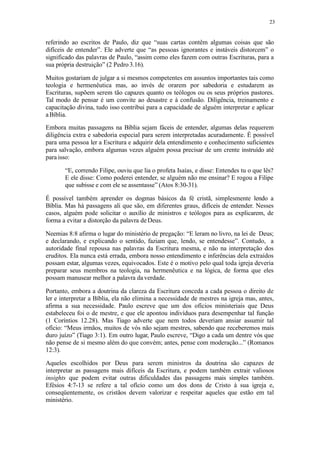 23
referindo ao escritos de Paulo, diz que “suas cartas contêm algumas coisas que são
difíceis de entender”. Ele adverte que “as pessoas ignorantes e instáveis distorcem” o
significado das palavras de Paulo, “assim como eles fazem com outras Escrituras, para a
sua própria destruição” (2 Pedro 3.16).
Muitos gostariam de julgar a si mesmos competentes em assuntos importantes tais como
teologia e hermenêutica mas, ao invés de orarem por sabedoria e estudarem as
Escrituras, supõem serem tão capazes quanto os teólogos ou os seus próprios pastores.
Tal modo de pensar é um convite ao desastre e à confusão. Diligência, treinamento e
capacitação divina, tudo isso contribui para a capacidade de alguém interpretar e aplicar
aBíblia.
Embora muitas passagens na Bíblia sejam fáceis de entender, algumas delas requerem
diligência extra e sabedoria especial para serem interpretadas acuradamente. É possível
para uma pessoa ler a Escritura e adquirir dela entendimento e conhecimento suficientes
para salvação, embora algumas vezes alguém possa precisar de um crente instruído até
para isso:
“E, correndo Filipe, ouviu que lia o profeta Isaías, e disse: Entendes tu o que lês?
E ele disse: Como poderei entender, se alguém não me ensinar? E rogou a Filipe
que subisse e com ele se assentasse” (Atos 8:30-31).
É possível também aprender os dogmas básicos da fé cristã, simplesmente lendo a
Bíblia. Mas há passagens ali que são, em diferentes graus, difíceis de entender. Nesses
casos, alguém pode solicitar o auxílio de ministros e teólogos para as explicarem, de
forma a evitar a distorção da palavra deDeus.
Neemias 8:8 afirma o lugar do ministério de pregação: “E leram no livro, na lei de Deus;
e declarando, e explicando o sentido, faziam que, lendo, se entendesse”. Contudo, a
autoridade final repousa nas palavras da Escritura mesma, e não na interpretação dos
eruditos. Ela nunca está errada, embora nosso entendimento e inferências dela extraídos
possam estar, algumas vezes, equivocados. Este é o motivo pelo qual toda igreja deveria
preparar seus membros na teologia, na hermenêutica e na lógica, de forma que eles
possam manusear melhor a palavra da verdade.
Portanto, embora a doutrina da clareza da Escritura conceda a cada pessoa o direito de
ler e interpretar a Bíblia, ela não elimina a necessidade de mestres na igreja mas, antes,
afirma a sua necessidade. Paulo escreve que um dos ofícios ministeriais que Deus
estabeleceu foi o de mestre, e que ele apontou indivíduos para desempenhar tal função
(1 Coríntios 12.28). Mas Tiago adverte que nem todos deveriam ansiar assumir tal
ofício: “Meus irmãos, muitos de vós não sejam mestres, sabendo que receberemos mais
duro juízo” (Tiago 3:1). Em outro lugar, Paulo escreve, “Digo a cada um dentre vós que
não pense de si mesmo além do que convém; antes, pense com moderação...” (Romanos
12:3).
Aqueles escolhidos por Deus para serem ministros da doutrina são capazes de
interpretar as passagens mais difíceis da Escritura, e podem também extrair valiosos
insights que podem evitar outras dificuldades das passagens mais simples também.
Efésios 4:7-13 se refere a tal ofício como um dos dons de Cristo à sua igreja e,
conseqüentemente, os cristãos devem valorizar e respeitar aqueles que estão em tal
ministério.
 