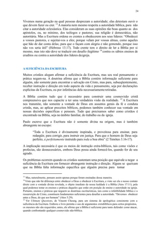 24
Vivemos numa geração na qual pessoas desprezam a autoridade; elas detestam ouvir o
que devem fazer ou crer. 13
A maioria nem mesmo respeita a autoridade bíblica, para não
citar a autoridade eclesiástica. Elas consideram as suas opiniões tão boas quanto as dos
apóstolos, ou, no mínimo, dos teólogos e pastores; sua religião é democrática, não
autoritária. Mas a Escritura ordena os crentes a obedecerem aos seus líderes: “Obedecei
a vossos pastores, e sujeitai-vos a eles; porque velam por vossas almas, como aqueles
que hão de dar conta delas; para que o façam com alegria e não gemendo, porque isso
não vos seria útil” (Hebreus 13.17). Todo crente tem o direito de ler a Bíblia por si
mesmo, mas isto não deve se traduzir em desafio ilegítimo 14
contra os sábios ensinos de
eruditos ou contra a autoridade dos líderes daigreja.
A SUFICIÊNCIA DA ESCRITURA
Muitos cristãos alegam afirmar a suficiência da Escritura, mas seu real pensamento e
prática negam-na. A doutrina afirma que a Bíblia contém informação suficiente para
alguém, não somente para encontrar a salvação em Cristo, mas para, subseqüentemente,
receber instrução e direção em todo aspecto da vida e pensamento, seja por declarações
explícitas da Escritura, ou por inferências dela necessariamenteretiradas.
A Bíblia contém tudo que é necessário para construir uma cosmovisão cristã
compreensiva que nos capacite a ter uma verdadeira visão da realidade. 15
A Escritura
nos transmite, não somente a vontade de Deus em assuntos gerais da fé e conduta
cristãs, mas, ao aplicar preceitos bíblicos, podemos também conhecer sua vontade em
nossas decisões específicas e pessoais. Tudo que precisamos saber como cristãos é
encontrado na Bíblia, seja no âmbito familiar, do trabalho ou da igreja.
Paulo escreve que a Escritura não é somente divina na origem, mas é também
abrangente no escopo:
“Toda a Escritura é divinamente inspirada, e proveitosa para ensinar, para
redargüir, para corrigir, para instruir em justiça. Para que o homem de Deus seja
perfeito, e perfeitamente instruído para toda a boa obra” (2 Timóteo 3.16-17).
A implicação necessária é que os meios de instrução extra-bíblicos, tais como visões e
profecias, são desnecessários, embora Deus possa ainda fornecê-los, quando for de seu
agrado.
Os problemas ocorrem quando os cristãos sustentam uma posição que equivale a negar a
suficiência da Escritura em fornecer abrangente instrução e direção. Alguns se queixam
que na Bíblia falta informação específica que alguém precisa para tomar
13
Mas, naturalmente, pensam assim apenas porque foram ensinadas dessa maneira.
14
Visto que não há diferença entre obedecer a Deus e obedecer à Escritura, e visto ser ela o nosso contato
direto com a vontade divina revelada, o objeto imediato de nossa lealdade é a Bíblia (Atos 17:11), pela
qual podemos testar os ensinos e práticas daqueles que estão em posição de ensino e autoridade na igreja.
Portanto, ensinos e práticas que neguem as doutrinas escriturísticas, tais como a infalibilidade bíblica e a
ressurreição de Cristo, constituem fundamentos suficientes para desafiar a autoridade. “Devemos obedecer
antes a Deus, do que aos homens” (Atos 5:29).
15
Ver Ultimate Questions, de Vincent Cheung, para um sistema de apologética consistente com a
suficiência da Escritura. Embora o livro permita o uso de argumentos extrabíblicos para certos propósitos,
os mesmos não são requeridos; antes, ele afirma que a Bíblia é suficiente para tanto defender como atacar,
quando confrontando qualquer cosmovisão não-bíblica.
 