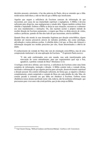 25
decisões pessoais; entretanto, à luz das palavras de Paulo, deve-se entender que a falta
reside nesses indivíduos, e não no fato de que a Bíblia seja insuficiente.
Aqueles que negam a suficiência da Escritura carecem da informação de que
necessitam, por causa da sua imaturidade espiritual e negligência. A Bíblia é deveras
suficiente para dirigi-los, mas negligenciam o estudo dela. Alguns também exibem forte
rebelião e impiedade. Embora a Bíblia se dirija às suas situações, recusam-se a submeter
aos seus mandamentos e instruções. Ou, eles rejeitam aceitar o próprio método de
receber direção da Escritura juntamente, e exigem que Deus os dirija através de visões,
sonhos e profecias, quando ele lhes deu tudo de que necessitam, através daBíblia.
Quando Deus não atende às suas demandas ilegítimas por direção extra-bíblica, alguns
decidem até mesmo procurá-la através de métodos proibidos, tais como astrologia,
adivinhação e outras práticas ocultas. A rebelião deles é tal que, se Deus não fornecer a
informação desejada nos moldes prescritos por eles, ficam determinados a obtê-la do
diabo.
O conhecimento da vontade de Deus não vem de orientação extra-bíblica, mas de uma
compreensão intelectual e de uma aplicação da Escritura. 16
O apóstolo Paulo escreve:
“E não sede conformados com este mundo, mas sede transformados pela
renovação do vosso entendimento, para que experimenteis qual seja a boa,
agradável, e perfeita vontade de Deus” (Romanos 12:2).
A teologia cristã deve afirmar, sem reservas, a suficiência da Escritura como uma fonte
completa de informação, instrução e direção. A Bíblia contém toda a vontade divina,
incluindo a informação de que alguém precisa para salvação, desenvolvimento espiritual
e direção pessoal. Ela contém informação suficiente, de forma que, se alguém a obedece
completamente, estará cumprindo a vontade de Deus em cada detalhe da vida. Mas, ele
comete pecado à extensão em que falha em obedecer à Escritura. Embora nossa
obediência nunca alcance perfeição nesta vida, todavia, não há nenhuma informação que
precisemos para viver uma vida cristã perfeita, que já não esteja na Bíblia.
16
Veja Vincent Cheung, “Biblical Guidance and Decision-Making”, Godliness with Contentment.
 