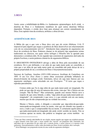26
3.DEUS
Assim como a infalibilidade da Bíblia é o fundamento epistemológico da fé cristã, a
doutrina de Deus é o fundamento metafísico do qual outras doutrinas bíblicas
dependem. Portanto, o cristão deve lutar para alcançar um correto entendimento de
Deus. Este capítulo trata da existência, atributos e obras divinos.
AEXISTÊNCIADE DEUS
A Bíblia diz que o que vem a Deus deve crer que ele existe (Hebreus 11.6). É
impossível para alguém que negue a existência de Deus desenvolver um relacionamento
com ele ou conscientemente servi-lo17
. Introduzirei duas categorias de argumentos em
favor da existência de Deus. Podemos chamar os de primeiro tipo argumentos teístas
tradicionais ou clássicos, nos quais vários teólogos e filósofos têm se apoiado para
demonstrar a existência dele. Os de segundo tipo consistem de argumentos derivados da
própria Escritura, e assim podemos chamá-los de argumentos bíblicos.
O ARGUMENTO ONTOLÓGICO advoga a idéia de Deus pela necessidade de sua
existência. Ele é, por definição, o ser além de que nada maior pode ser concebido, e
visto que o ser além de que nada maior pode ser concebido não pode deixar de ter a
própria propriedade de ser, a existência de Deus é forçosamentenecessária.
Sucessor de Lanfranc, Anselmo (1033-1109) tornou-se Arcebispo de Canterbury em
1093. O seu Cur Deus Homo e outras obras exerceram profunda influência no
desenvolvimento da teologia cristã. Entretanto, talvez ele seja mais famoso por seu
argumento ontológico como articulado em seu Proslogion. 18
O texto que segue o
reproduz parcialmente:
Cremos então que Tu és algo além do que nada maior pode ser imaginado. Ou
pode ser que algo de uma tal natureza não exista, visto que “diz o Néscio em seu
coração: Não há Deus?” Mas certamente, quando esse mesmo Néscio ouve a
respeito do que estou falando, a saber, “algo-além-do-que-nada-maior-pode-ser-
imaginado”, ele compreende o que ouve, e o que entende está em sua mente,
mesmo que ele não compreenda que na verdade isso exista...
Mesmo o Néscio, então, é obrigado a concordar que algo-além-do-que-nada-
maior-pode-ser-imaginado existe na mente, visto que ele entende isso quando o
ouve, e tudo o que é compreendido fica na mente. E certamente aquilo-além-do-
que-nada-maior-pode-ser-imaginado não pode existir sozinho na mente. Pois se
existisse apenas na mente, não poderia se imaginar que exista também na
17
Visto que Deus controla cada detalhe de sua criação, mesmo aqueles que negam sua existência pensam
e agem somente como Deus quer, e nesse sentido eles “servem” aos propósitos dele. Entretanto, tais
indivíduos não se apercebem de que estão sob o controle divino, e assim vêem-se a si mesmos como
autônomos. Seus pensamentos e ações, todos decretados por Deus, levam à perdição, não à salvação.
18
Alvin Platininga é um proponente recente de uma versão do argumento ontológico.
 