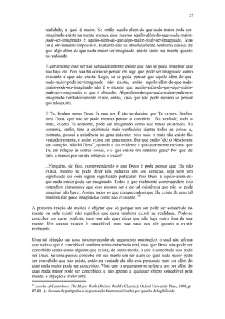 27
realidade, a qual é maior. Se então aquilo-além-do-que-nada-maior-pode-ser-
imaginado existe na mente apenas, esse mesmo aquilo-além-do-que-nada-maior-
pode-ser-imaginado é aquilo-além-do-que-algo-maior-pode-ser-imaginado. Mas
tal é obviamente impossível. Portanto não há absolutamente nenhuma dúvida de
que algo-além-do-que-nada-maior-ser-imaginado existe tanto na mente quanto
narealidade.
E certamente esse ser tão verdadeiramente existe que não se pode imaginar que
não haja ele. Pois não há como se pensar em algo que pode ser imaginado como
existente e que não exista. Logo, se se pode pensar que aquilo-além-do-que-
nada-maior-pode-ser-imaginado não exista, então aquilo-além-do-que-nada-
maior-pode-ser-imaginado não é o mesmo que aquilo-além-do-que-algo-maior-
pode-ser-imaginado, o que é absurdo. Algo-além-do-que-nada-maior-pode-ser-
imaginado verdadeiramente existe, então, visto que não pode mesmo se pensar
que não exista.
E Tu, Senhor nosso Deus, és esse ser. É tão verdadeiro que Tu existes, Senhor
meu Deus, que não se pode mesmo pensar o contrário... Na verdade, tudo o
mais, exceto Tu somente, pode ser imaginado como não tendo existência. Tu
somente, então, tens a existência mais verdadeira dentre todas as coisas e,
portanto, possui a existência no grau máximo; pois tudo o mais não existe tão
verdadeiramente, e assim existe em grau menor. Por que então “diz o Néscio em
seu coração: Não há Deus”, quando é tão evidente a qualquer mente racional que
Tu, em relação às outras coisas, é o que existe em máximo grau? Por que, de
fato, a menos por ser ele estúpido elouco?
...Ninguém, de fato, compreendendo o que Deus é pode pensar que Ele não
exista, mesmo se pode dizer tais palavras em seu coração, seja sem um
significado ou com algum significado particular. Pois Deus é aquilo-além-do-
que-nada-maior-pode-ser-imaginado. Todos o que realmente compreendem isso
entendem claramente que esse mesmo ser é de tal existência que não se pode
imaginar não haver. Assim, todos os que compreendem que Ele existe de uma tal
maneira não pode imaginá-Lo como não existente. 19
A primeira reação de muitos é objetar que só porque um ser pode ser concebido na
mente ou nela existir não significa que deva também existir na realidade. Pode-se
conceber um carro perfeito, mas isso não quer dizer que não haja outro fora de sua
mente. Um cavalo voador é concebível, mas isso nada nos diz quanto a existir
realmente.
Uma tal objeção trai uma incompreensão do argumento ontológico, o qual não afirma
que tudo o que é concebível também tenha existência real, mas que Deus não pode ser
concebido senão como alguém que exista; de outro modo, o que é concebido não pode
ser Deus. Se uma pessoa concebe em sua mente um ser além do qual nada maior pode
ser concebido que não exista, então na verdade ela não está pensando num ser além do
qual nada maior pode ser concebido. Visto que o argumento se refere a um ser além do
qual nada maior pode ser concebido, e não apenas a qualquer objeto concebível pela
mente, a objeção é irrelevante.
19
Anselm of Canterbury: The Major Works (Oxford World’s Classics); Oxford University Press, 1998; p.
87-89. As divisões de parágrafos e de pontuação foram modificadas por questão de legibilidade.
 