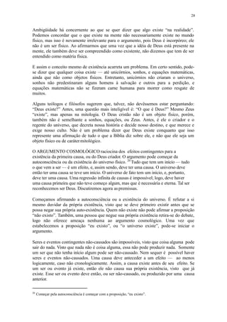 28
Ambigüidade há concernente ao que se quer dizer que algo existe “na realidade”.
Podemos concordar que o que existe na mente não necessariamente existe no mundo
físico, mas isso é novamente irrelevante para o argumento, pois Deus é incorpóreo; ele
não é um ser físico. Ao afirmarmos que uma vez que a idéia de Deus está presente na
mente, ele também deve ser compreendido como existente, não dizemos que tem de ser
entendido como matéria física.
E assim o conceito mesmo de existência acarreta um problema. Em certo sentido, pode-
se dizer que qualquer coisa existe — até unicórnios, sonhos, e equações matemáticas,
ainda que não como objetos físicos. Entretanto, unicórnios não criaram o universo,
sonhos não predestinaram alguns homens à salvação e outros para a perdição, e
equações matemáticas não se fizeram carne humana para morrer como resgate de
muitos.
Alguns teólogos e filósofos sugerem que, talvez, não devêssemos estar perguntando:
“Deus existe?” Antes, uma questão mais inteligível é: “O que é Deus?” Mesmo Zeus
“existe”, mas apenas na mitologia. O Deus cristão não é um objeto físico, porém,
também não é semelhante a sonhos, equações, ou Zeus. Antes, é ele o criador e o
regente do universo, que decreta nossa história e decide nosso destino, e que merece e
exige nosso culto. Não é um problema dizer que Deus existe conquanto que isso
represente uma afirmação de tudo o que a Bíblia diz sobre ele, e não que ele seja um
objeto físico ou de carátermitológico.
O ARGUMENTO COSMOLÓGICO raciocina dos efeitos contingentes para a
existência da primeira causa, ou do Deus criador. O argumento pode começar da
autoconsciência ou da existência do universo físico. 20
Tudo que tem um início — tudo
o que vem a ser — é um efeito, e, assim sendo, deve ter uma causa. O universo deve
então ter uma causa se teve um início. O universo de fato tem um início, e, portanto,
deve ter uma causa. Uma regressão infinita de causas é impossível; logo, deve haver
uma causa primeira que não teve começo algum, mas que é necessária e eterna. Tal ser
reconhecemos ser Deus. Discutiremos agora as premissas.
Começamos afirmando a autoconsciência ou a existência do universo. É refutar a si
mesmo duvidar da própria existência, visto que se deve primeiro existir antes que se
possa negar sua própria auto-existência. Quem não existe não pode afirmar a proposição
“não existo”. Também, uma pessoa que negue sua própria existência retira-se do debate,
logo não oferece ameaça nenhuma ao argumento cosmológico. Uma vez que
estabelecemos a proposição “eu existo”, ou “o universo existe”, pode-se iniciar o
argumento.
Seres e eventos contingentes não-causados são impossíveis, visto que coisa alguma pode
sair do nada. Visto que nada não é coisa alguma, essa não pode produzir nada. Somente
um ser que não tenha início algum pode ser não-causado. Nem sequer é possível haver
seres e eventos não-causados. Uma causa deve anteceder a um efeito — ao menos
logicamente, caso não cronologicamente. Assim, a causa existe antes de seu efeito. Se
um ser ou evento já existe, então ele não causa sua própria existência, visto que já
existe. Esse ser ou evento deve então, ou ser não-causado, ou produzido por uma causa
anterior.
20
Começar pela autoconsciência é começar com a proposição, “eu existo”.
 