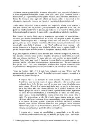 29
Ainda que uma progressão infinita de causas seja possível, uma regressão infinita não o
é. Uma progressão infinita pode ocorrer desde que a causa possa continuar a levar a
novos efeitos, e é logicamente possível que tal processo jamais terminará. Entretanto, se
temos de pressupor uma regressão infinita de causas, então é impossível a nós
alcançarmos o presente, visto que não é possível viajar através de um infinito real.
Assim como é impossível alcançar o fim de uma progressão infinita, nosso presente é
um “fim” quando visto do passado. Qualquer momento em particular é um “fim” ou
ponto de parada quando visto do passado, de modo que se o passado é infinito, nunca
teríamos alcançado o presente; de outro modo, o passado não seria infinito, mas finito.
Por exemplo, se alguém fosse começar a contagem à meia-noite de segunda-feira e
decidisse que devesse interrompê-la na sexta-feira, ele atingiria o ponto de parada
quando o tempo chegasse. Mas se há tempo infinito entre seus pontos de começo e de
parada, então ele nunca atingiria esse último. Da mesma maneira, se um homem corre
em direção a uma linha de chegada — um “final” análogo ao nosso presente — ele
nunca alcançaria-o se houvesse uma distância infinita entre os pontos inicial e de
parada; de outro modo, a distância entre os dois pontos não seria infinita, mas finita.
Logo, uma regressão infinita de causas passadas para o universo é impossível, visto que,
se o passado é infinito, nunca teríamos atingido o presente; de outra forma, o passado
não seria infinito, mas finito. Por outro lado, se o universo tem um ponto inicial no
passado finito, então seria possível chegar ao presente. Porém, se o universo tem um
ponto de partida, então deve haver uma causa. Alguns contestam: “Por que essa causa
tem que ser Deus?” Essa é uma tola objeção, visto que Deus é apenas o nome ou título
da primeira causa. O argumento mostra que deve haver um criador que fez ouniverso.
Tomás de Aquino (1224-1274) é mais bem conhecido por suas “Cinco Vias” de
demonstração da existência de Deus21
. Reproduziremos aqui somente a segunda e a
terceira de sua Summa Theologica:
A segunda via é a da natureza da causa eficiente. No mundo do sentido
descobrimos que há uma ordem de causas eficientes. Não há nenhum caso
conhecido (nem é ele, de fato, possível) em que uma coisa foi achada como
sendo a causa eficiente de si mesma, pois assim seria ela anterior a si mesma, o
que é impossível. Ora, em causas eficientes não é possível prosseguir até o
infinito, porque em todas as causas eficientes seguindo-se em ordem, a primeira
é a causa da causa intermediária, e a intermediária é a causa da última causa,
sejam várias as causas intermediárias, ou uma apenas. Ora, tirar a causa é tirar o
efeito. Por conseguinte, se não há primeira causa alguma entre as causas
eficientes, não haverá nenhuma última, nem qualquer causa intermediária. Mas
se em causas eficientes é possível prosseguir ao infinito, não haverá nenhuma
primeira causa eficiente, nem um efeito final, nem quaisquer causas eficientes
intermediárias; tudo isso é claramente falso. Portanto, é necessário admitir uma
primeira causa eficiente, à qual todos dão o nome deDeus.
A terceira via é tomada da possibilidade e necessidade, e se dá assim.
Encontramos na natureza coisas que são possíveis que sejam e que não sejam,
21
Modernos proponentes dos argumentos cosmológicos incluem Norman Geisler e William Lane Craig.
 