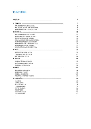 2
CONTEÚDO
PREFÁCIO ................................................................................................................. 4
1. TEOLOGIA .................................................................................................................................................. 5
ANATUREZA DA TEOLOGIA 5
APOSSIBILIDADE DA TEOLOGIA 6
ANECESSIDADE DE TEOLOGIA 9
2. ESCRITURA .............................................................................................................................................. 12
ANATUREZA DA ESCRITURA 12
A INSPIRAÇÃO DA ESCRITURA 14
AUNIDADE DA ESCRITURA 16
A INFALIBILIDADE DA ESCRITURA 19
A AUTORIDADE DA ESCRITURA 20
ANECESSIDADE DA ESCRITURA 21
ACLAREZA DA ESCRITURA 22
A SUFICIÊNCIA DAESCRITURA 24
3. DEUS............................................................................................................................................................ 26
AEXISTÊNCIA DE DEUS 26
OS ATRIBUTOS DE DEUS 42
AS OBRAS DE DEUS 84
4. HOMEM...................................................................................................................................................... 91
ACRIAÇÃO DO HOMEM 91
ANATUREZA DO HOMEM 97
AQUEDA DO HOMEM 111
5. CRISTO..................................................................................................................................................... 118
APESSOADE CRISTO 118
AVIDA DE CRISTO 121
AOBRA DE CRISTO 123
A SUPREMACIA DE CRISTO 137
6. SALVAÇÃO.............................................................................................................................................. 153
ELEITOS 153
CHAMADOS 177
REGENERADOS 178
CONVERTIDOS 179
JUSTIFICADOS 184
ADOTADOS 188
SANTIFICADOS 190
PRESERVADOS 192
 