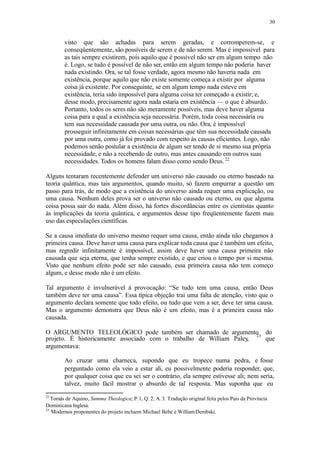 30
visto que são achadas para serem geradas, e corromperem-se, e
conseqüentemente, são possíveis de serem e de não serem. Mas é impossível para
as tais sempre existirem, pois aquilo que é possível não ser em algum tempo não
é. Logo, se tudo é possível de não ser, então em algum tempo não poderia haver
nada existindo. Ora, se tal fosse verdade, agora mesmo não haveria nada em
existência, porque aquilo que não existe somente começa a existir por alguma
coisa já existente. Por conseguinte, se em algum tempo nada esteve em
existência, teria sido impossível para alguma coisa ter começado a existir; e,
desse modo, precisamente agora nada estaria em existência — o que é absurdo.
Portanto, todos os seres não são meramente possíveis, mas deve haver alguma
coisa para a qual a existência seja necessária. Porém, toda coisa necessária ou
tem sua necessidade causada por uma outra, ou não. Ora, é impossível
prosseguir infinitamente em coisas necessárias que têm sua necessidade causada
por uma outra, como já foi provado com respeito às causas eficientes. Logo, não
podemos senão postular a existência de algum ser tendo de si mesmo sua própria
necessidade, e não a recebendo de outro, mas antes causando em outros suas
necessidades. Todos os homens falam disso como sendo Deus.22
Alguns tentaram recentemente defender um universo não causado ou eterno baseado na
teoria quântica, mas tais argumentos, quando muito, só fazem empurrar a questão um
passo para trás, de modo que a existência do universo ainda requer uma explicação, ou
uma causa. Nenhum deles prova ser o universo não causado ou eterno, ou que alguma
coisa possa sair do nada. Além disso, há fortes discordâncias entre os cientistas quanto
às implicações da teoria quântica, e argumentos desse tipo freqüentemente fazem mau
uso das especulações científicas.
Se a causa imediata do universo mesmo requer uma causa, então ainda não chegamos à
primeira causa. Deve haver uma causa para explicar toda causa que é também um efeito,
mas regredir infinitamente é impossível, assim deve haver uma causa primeira não
causada que seja eterna, que tenha sempre existido, e que criou o tempo por si mesma.
Visto que nenhum efeito pode ser não causado, essa primeira causa não tem começo
algum, e desse modo não é um efeito.
Tal argumento é invulnerável à provocação: “Se tudo tem uma causa, então Deus
também deve ter uma causa”. Essa típica objeção trai uma falta de atenção, visto que o
argumento declara somente que todo efeito, ou tudo que vem a ser, deve ter uma causa.
Mas o argumento demonstra que Deus não é um efeito, mas é a primeira causa não
causada.
O ARGUMENTO TELEOLÓGICO pode também ser chamado de argumento do23
projeto. É historicamente associado com o trabalho de William Paley, que
argumentava:
Ao cruzar uma charneca, supondo que eu tropece numa pedra, e fosse
perguntado como ela veio a estar ali, eu possivelmente poderia responder, que,
por qualquer coisa que eu sei ser o contrário, ela sempre estivesse ali; nem seria,
talvez, muito fácil mostrar o absurdo de tal resposta. Mas suponha que eu
22
Tomás de Aquino, Summa Theologica; P.1, Q. 2, A. 3. Tradução original feita pelos Pais da Província
Dominicana Inglesa.
23
Modernos proponentes do projeto incluem Michael Behe e WilliamDembski.
 