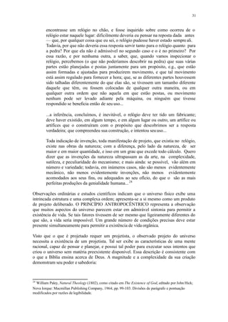 31
encontrasse um relógio no chão, e fosse inquirido sobre como ocorreu de o
relógio estar naquele lugar: dificilmente deveria eu pensar na reposta dada antes
— que, por qualquer coisa que eu sei, o relógio pudesse haver estado sempreali.
Todavia, por que não deveria essa resposta servir tanto para o relógio quanto para
a pedra? Por que ela não é admissível no segundo caso e o é no primeiro? Por
essa razão, e por nenhuma outra, a saber, que, quando vamos inspecionar o
relógio, percebemos (o que não poderíamos descobrir na pedra) que suas várias
partes estão planejadas e postas juntamente para um propósito, e.g., que estão
assim formadas e ajustadas para produzirem movimento, e que tal movimento
está assim regulado para fornecer a hora; que, se as diferentes partes houvessem
sido talhadas diferentemente do que elas são, se tivessem um tamanho diferente
daquele que têm, ou fossem colocadas de qualquer outra maneira, ou em
qualquer outra ordem que não aquela em que estão postas, ou movimento
nenhum pode ser levado adiante pela máquina, ou ninguém que tivesse
respondido se beneficia então de seu uso...
...a inferência, concluímos, é inevitável, o relógio deve ter tido um fabricante;
deve haver existido, em algum tempo, e em algum lugar ou outro, um artífice ou
artífices que o construíram com o propósito que descobrimos ser a resposta
verdadeira; que compreendeu sua construção, e intentou seuuso...
Toda indicação de invenção, toda manifestação de projeto, que existia no relógio,
existe nas obras da natureza; com a diferença, pelo lado da natureza, de ser
maior e em maior quantidade, e isso em um grau que excede todo cálculo. Quero
dizer que as invenções da natureza ultrapassam as da arte, na complexidade,
sutileza, e peculiaridade do mecanismo; e mais ainda: se possível, vão além em
número e variedade; todavia, em inúmeros casos, não são menos evidentemente
mecânico, não menos evidentemente invenções, não menos evidentemente
acomodados aos seus fins, ou adequados ao seu ofício, do que o são as mais
perfeitas produções da genialidade humana...24
Observações ordinárias e estudos científicos indicam que o universo físico exibe uma
intrincada estrutura e uma complexa ordem; apresenta-se a si mesmo como um produto
de projeto deliberado. O PRINCÍPIO ANTROPOCÊNTRICO representa a observação
que muitos aspectos do universo parecem estar em admirável sintonia para permitir a
existência de vida. Se tais fatores tivessem de ser mesmo que ligeiramente diferentes do
que são, a vida seria impossível. Um grande número de condições precisas deve estar
presente simultaneamente para permitir a existência de vida orgânica.
Visto que o que é projetado requer um projetista, o observado projeto do universo
necessita a existência de um projetista. Tal ser exibe as características de uma mente
racional, capaz de pensar e planejar, e possui tal poder para executar seus intentos que
criou o universo sem matéria preexistente disponível. Essa descrição é consistente com
o que a Bíblia ensina acerca de Deus. A magnitude e a complexidade da sua criação
demonstram seu poder e sabedoria:
24
William Paley, Natural Theology (1802), como citado em The Existence of God, editado por John Hick;
Nova Iorque: Macmillan Publishing Company, 1964; pp. 99-103. Divisões de parágrafo e pontuação
modificados por razões de legibilidade.
 
