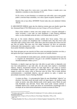 32
Mas foi Deus quem fez a terra com o seu poder, firmou o mundo com a sua
sabedoria e estendeu os céus (Jeremias 10.12)
Eu fiz a terra, os seres humanos e os animais que nela estão, com o meu grande
poder e commeu braço estendido, e eu a dou a quem eu quiser. (Jeremias 27.5)
Quantas são as tuas obras, SENHOR! Fizeste todas elas com sabedoria! (Salmo
104.24)
O ARGUMENTO MORAL parte das leis objetivas morais para um doador moral das
leis. Immanuel Kant (1724-1804) escreve em sua Critique of Practical Reason:25
Duas coisas enchem a mente com uma sempre nova e crescente admiração e
temor reverente, e com cada vez mais freqüência e mais firmeza refletimos
nelas: os céus estrelados acima de mim e a lei interna dentro de mim.26
Para que as leis morais objetivas tenham sentido deve haver justiça. Visto que
observamos que a justiça com freqüência não é realizada nesta vida, deve haver uma
vida além onde a justiça exata é feita. Além disso, para haver justiça deve haver um Juiz
que fará tal justiça. Mas para esse Juiz julgar retamente, ele deve ser onisciente,
conhecendo todo pensamento e ação, e suas várias relações. E para executá-la, deve
haver poder ilimitado à disposição dele.
Ora, Kant advogara por um conceito de Deus como um princípio heurístico em ética, e
não queria dizer que o argumento servisse como prova no sentido clássico:
Por um postulado de razão prática pura, entendo uma proposição teórica que não
é, enquanto tal, demonstrável, mas que é um corolário inseparável de uma lei
incondicionalmente válida a priori.27
Entretanto, se alguém negar que haja uma vida além na qual todos se depararão com
esse Juiz todo-poderoso e que tudo sabe, ele não pode mais explicar a moralidade
objetiva. Todavia, encontramos homens em todo lugar falar e agir como se existisse
moralidade objetiva. Mesmo aqueles que verbalmente negam a moralidade objetiva
reagem às ações dos outros como se houvesse uma tal coisa. Não se pode declarar
consistentemente a moralidade objetiva, seja por palavra ou ação, e rejeitar sua
precondição necessária. Escreve Hastings Rashdall:
A crença em Deus... é a pressuposição lógica de uma Moralidade “objetiva” ou
absoluta. Uma idéia moral não pode existir em lugar algum e de nenhum modo
senão na mente; uma idéia absoluta pode existir apenas numa Mente da qual
toda Realidade seja derivada. Nossa idéia moral pode somente declarar a
realidade objetiva até o ponto que possa ser racionalmente considerada como a
revelação de um ideal moral eternamente existente na mente de Deus. 28
25
Em época mais recente, o esforço de Kant foi imitado por C.S. Lewis, embora com uma agenda e
formulação diferentes.
26
Immanuel Kant, Critique of Practical Reason; Nova Iorque: Macmillan, 1956; p. 166.
27
Ibid., 127.
28
Hastings Rashdall, The Theory of Good andE vil; Oxford, England: Clarendon Press, 1907; II, p.212.
 