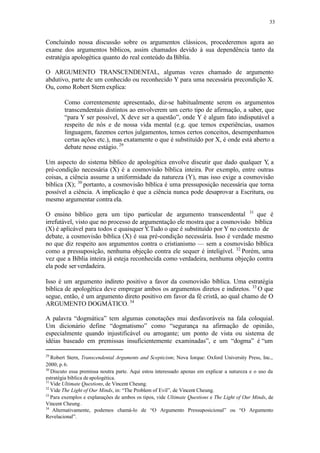33
Concluindo nossa discussão sobre os argumentos clássicos, procederemos agora ao
exame dos argumentos bíblicos, assim chamados devido à sua dependência tanto da
estratégia apologética quanto do real conteúdo da Bíblia.
O ARGUMENTO TRANSCENDENTAL, algumas vezes chamado de argumento
abdutivo, parte de um conhecido ou reconhecido Y para uma necessária precondição X.
Ou, como Robert Stern explica:
Como correntemente apresentado, diz-se habitualmente serem os argumentos
transcendentais distintos ao envolverem um certo tipo de afirmação, a saber, que
“para Y ser possível, X deve ser a questão”, onde Y é algum fato indisputável a
respeito de nós e de nossa vida mental (e.g. que temos experiências, usamos
linguagem, fazemos certos julgamentos, temos certos conceitos, desempenhamos
certas ações etc.), mas exatamente o que é substituído por X, é onde está aberto a
debate nesse estágio. 29
Um aspecto do sistema bíblico de apologética envolve discutir que dado qualquer Y, a
pré-condição necessária (X) é a cosmovisão bíblica inteira. Por exemplo, entre outras
coisas, a ciência assume a uniformidade da natureza (Y), mas isso exige a cosmovisão
bíblica (X); 30
portanto, a cosmovisão bíblica é uma pressuposição necessária que torna
possível a ciência. A implicação é que a ciência nunca pode desaprovar a Escritura, ou
mesmo argumentar contra ela.
O ensino bíblico gera um tipo particular de argumento transcendental 31
que é
irrefutável, visto que no processo de argumentação ele mostra que a cosmovisão bíblica
(X) é aplicável para todos e quaisquer Y.Tudo o que é substituído por Y no contexto de
debate, a cosmovisão bíblica (X) é sua pré-condição necessária. Isso é verdade mesmo
no que diz respeito aos argumentos contra o cristianismo — sem a cosmovisão bíblica
como a pressuposição, nenhuma objeção contra ele sequer é inteligível. 32
Porém, uma
vez que a Bíblia inteira já esteja reconhecida como verdadeira, nenhuma objeção contra
ela pode ser verdadeira.
Isso é um argumento indireto positivo a favor da cosmovisão bíblica. Uma estratégia
bíblica de apologética deve empregar ambos os argumentos diretos e indiretos. 33
O que
segue, então, é um argumento direto positivo em favor da fé cristã, ao qual chamo de O
ARGUMENTO DOGMÁTICO. 34
A palavra “dogmática” tem algumas conotações mui desfavoráveis na fala coloquial.
Um dicionário define “dogmatismo” como “segurança na afirmação de opinião,
especialmente quando injustificável ou arrogante; um ponto de vista ou sistema de
idéias baseado em premissas insuficientemente examinadas”, e um “dogma” é “um
29
Robert Stern, Transcendental Arguments and Scepticism; Nova Iorque: Oxford University Press, Inc.,
2000; p.6.
30
Discuto essa premissa noutra parte. Aqui estou interessado apenas em explicar a natureza e o uso da
estratégia bíblica deapologética.
31
Vide Ultimate Questions, de Vincent Cheung.
32
Vide The Light of Our Minds, in: “The Problem of Evil”, de Vincent Cheung.
33
Para exemplos e explanações de ambos os tipos, vide Ultimate Questions e The Light of Our Minds, de
Vincent Cheung .
34
Alternativamente, podemos chamá-lo de “O Argumento Pressuposicional” ou “O Argumento
Revelacional”.
 