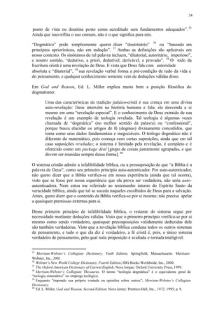 34
ponto de vista ou doutrina posto como acreditado sem fundamentos adequados”.35
Ainda que isso reflita o uso comum, não é o que significa para nós.
36
“Dogmático” pode simplesmente querer dizer “doutrinário” ou “baseado em
princípios apriorísticos, não em indução”. 37
Ambas as definições são aplicáveis em
nosso contexto. Os sinônimos de tal palavra incluem, “ditatorial, autoritário, imperioso”,
e noutro sentido, “dedutivo, a priori, dedutível, derivável, e provado”. 38
O todo da
Escritura cristã é uma revelação de Deus. E visto que Deus fala com autoridade
absoluta e “ditatorial”, 39
sua revelação verbal forma a pré-condição de tudo da vida e
do pensamento, e qualquer conhecimento somente vem de deduções válidas disso.
Em God and Reason, Ed. L. Miller explica muito bem a posição filosófica do
dogmatismo:
Uma das características da tradição judaico-cristã é sua crença em uma divina
auto-revelação: Deus intervém na história humana e fala; ele desvenda a si
mesmo em uma “revelação especial”. E o conhecimento de Deus extraído de sua
revelação é um exemplo de teologia revelada. Tal teologia é algumas vezes
chamada de “dogmática” (no melhor sentido da palavra) ou “confessional”,
porque busca elucidar os artigos de fé (dogmas) divinamente concedidos, que
toma como seus dados fundamentais e inegociáveis. O teólogo dogmático não é
diferente do matemático, pois começa com certas suposições, ainda que em tal
caso suposições reveladas; o sistema é limitado pela revelação, é completo e é
oferecido como um package deal [grupo de coisas juntamente agrupadas, e que
devem ser reunidas sempre dessa forma]. 40
O sistema cristão admite a infalibilidade bíblica, ou a pressuposição de que “a Bíblia é a
palavra de Deus”, como seu primeiro princípio auto-autenticador. Por auto-autenticador,
não quero dizer que a Bíblia verifica-se em nossa experiência (ainda que tal ocorra),
visto que se fosse por nossa experiência que ela prova ser verdadeira, não seria auto-
autenticadora. Nem estou me referindo ao testemunho interno do Espírito Santo da
veracidade bíblica, ainda que tal se suceda naqueles escolhidos de Deus para a salvação.
Antes, quero dizer que o conteúdo da Bíblia verifica-se por si mesmo; não precisa apelar
a quaisquer premissas externas para si.
Desse primeiro princípio de infalibilidade bíblica, o restante do sistema segue por
necessidade mediante deduções válidas. Visto que o primeiro princípio verifica-se por si
mesmo como sendo verdadeiro, quaisquer pressuposições validamente deduzidas dele
são também verdadeiras. Visto que a revelação bíblica condena todos os outros sistemas
de pensamento, e tudo o que ela diz é verdadeiro, a fé cristã é, pois, o único sistema
verdadeiro de pensamento, pelo qual toda proposição é avaliada e tornadainteligível.
35
Merriam-Webster’s Collegiate Dictionary, Tenth Edition; Springfield, Massachusetts: Merriam-
Webster, Inc., 2001.
36
Webster’s New World College Dictionary, Fourth Edition; IDG Books Worldwide, Inc., 2000.
37
The Oxford American Dictionary of Current English; Nova Iorque: Oxford University Press, 1999.
38
Merriam-Webster’s Collegiate Thesaurus. O termo “teologia dogmática” é o equivalente geral de
“teologia sistemática” no emprego teológico.
39
Enquanto “impondo sua própria vontade ou opiniões sobre outros”; Merriam-Webster’s Collegiate
Dictionary.
40
Ed. L. Miller, God and Reason, Second Edition; Nova Jersey: Prentice-Hall, Inc., 1972, 1995; p. 9.
 