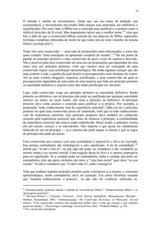 35
O método é similar ao racionalismo. Ainda que seu uso tenaz da dedução seja
recomendável, o racionalismo não-cristão falha porque seus princípios são arbitrários e
injustificados. Por outro lado, a Bíblia traz o conteúdo para justificar a si própria como o
infalível princípio da fé cristã. Mas dogmatismo talvez seja o melhor nome, 41
visto que
traz a idéia de que a cosmovisão bíblica consiste de, nas palavras de Miller, suposições
reveladas completas oferecidas de modo tal que todas têm de estar reunidas da mesma
forma [‘package deal’].
Todos têm uma cosmovisão — uma rede de proposições inter-relacionadas, a soma das
quais compõe “uma concepção ou apreensão completa do mundo”. 42
Há um ponto de
partida ou princípio primeiro a toda cosmovisão do qual o resto do sistema é derivado.
Não é possível para uma cosmovisão ser uma teia de proposições que dependam de uma
outra sem um princípio primeiro, visto que mesmo uma tal concepção de uma
cosmovisão requer uma justificação epistemológica. Há ainda algumas crenças que são
mais centrais à rede, a quebra da qual destrói as pressuposições mais distantes do centro.
Até as mais centrais alegações requerem justificação, e uma cosmovisão na qual as
pressuposições dependam de uma outra de uma maneira que falte um princípio primeiro
ou autoridade definitiva é exposto como não tendo justificação em absoluto.
Logo, toda cosmovisão exige um princípio primeiro ou autoridade definitiva. Sendo
primeiro ou definitivo, um tal princípio não pode ser justificado por qualquer autoridade
anterior ou maior; de outra forma, não seria o primeiro ou definitivo. O princípio
primeiro deve então possuir o conteúdo para justificar a si próprio. Por exemplo, a
proposição “todo conhecimento vem da experiência sensorial”, falha em ser o princípio
primeiro no qual uma cosmovisão possa ser construída, visto que se todo conhecimento
vem da experiência sensorial, esse princípio proposto deve também ser conhecido
somente pela experiência sensorial, mas antes de fornecer o princípio, a confiabilidade
da experiência sensorial não estava ainda estabelecida. Desse modo, o princípio resulta
em um círculo vicioso, e se auto-destrói. Não importa o que possa ser validamente
deduzido de um tal princípio — se o sistema não pode sequer se iniciar, o que se segue
do princípio não pode ser aceito.
Uma cosmovisão que comece com uma contradição é impossível, e deve ser rejeitada.
Isso porque contradições são ininteligíveis e sem significado. A lei de contradição 43
afirma que “A não é não-A”, ou que algo não pode ser verdadeiro e não verdadeiro ao
mesmo tempo e no mesmo sentido. Uma negação dessa lei deve a si mesma empregá-la
para ter significado. Se a verdade pode ser contraditória, então a verdade não pode ser
contraditória, cães são gatos, elefantes são ratos, e “veja Jean correr” quer dizer “eu sou
casado”. Se não é verdadeiro que “A não é não-A”, nada é inteligível.
Visto que nenhum legítimo princípio primeiro pode contradizer a si mesmo, o ceticismo
epistemológico, sendo contraditório, deve ser rejeitado. Um cético filosófico sustenta
que “nenhum conhecimento é possível... ou que não há evidência suficiente ou
41
Alternativamente, podemos chamar o método de “racionalismo bíblico”, “fundacionalismo bíblico”, ou
“pressuposicionalismo”.
42
Merriam-Webster’s Collegiate Dictionary, Tenth Edition; Springfield, Massachussets: Merriam-
Webster, Incorporated, 2001; “weltanschauung”. The Cambridge Dictionary of Philosophy, Second
Edition: “Uma cosmovisão constitui uma perspectiva global sobre a vida que resume o que sabemos
acerca do mundo...”; Nova Iorque: Cambridge University Press, 2001; “Wilhelm Dilthey”, p. 236.
43
Ou, a lei da não contradição.
 