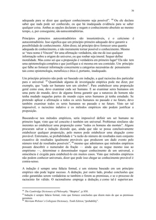 36
adequada para se dizer que qualquer conhecimento seja possível”. 44
Ou ele declara
saber que nada pode ser conhecido, ou que há inadequada evidência para se saber
qualquer coisa. Ambas as opções declaram e negam o conhecimento absoluto ao mesmo
tempo, e, por conseguinte, sãoautocontraditórias.
Princípios primeiros autocontraditórios são insustentáveis, e o ceticismo é
autocontraditório. Isso significa que um princípio primeiro adequado deve garantir a
possibilidade de conhecimento. Além disso, tal princípio deve fornecer uma quantia
adequada de conhecimento, e não meramente tornar possível o conhecimento. Mesmo
se “meu nome é Vincent” for uma afirmação verdadeira, não me dá isso qualquer
informação sobre a origem do universo, ou que roubar seja imoral. Sequer define
moralidade. Mas como sei que a proposição é verdadeira em primeiro lugar? Ela não tem
uma epistemologia completa e que justifique a si mesma em seu conteúdo. Um princípio
que falhe ao fornecer informação concernente a categorias necessárias de pensamento
tais como epistemologia, metafísica e ética é, portanto, inadequado.
Um princípio primeiro não pode ser baseado em indução, a qual raciocina dos particular
para o universal. 45
Quantidade alguma de investigação empírica pode me dizer, por
exemplo, que “cada ser humano tem um cérebro”. Para estabelecer uma proposição
geral como essa, devo examinar cada ser humano. E ao examinar seres humanos em
uma parte do mundo, devo de alguma forma garantir que a natureza do homem não
tenha mudado naquelas partes do mundo cujos seres humanos já tenha estudado. Se
pretendo aplicar a afirmação a todos os seres humanos no passado e no futuro, devo
também examinar todos os seres humanos no passado e no futuro. Visto ser tal
impossível, o raciocínio indutivo e os métodos empíricos não podem justificar a
proposição.
Baseando-se nos métodos empíricos, seria impossível definir um ser humano no
primeiro lugar, visto que tal conceito é também um universal. Problemas similares são
inerentes ao estabelecer uma proposição como “todos os homens são mortais”. Alguns
procuram salvar a indução dizendo que, ainda que não se possa conclusivamente
estabelecer qualquer proposição, pelo menos pode estabelecer uma alegação como
provável. Entretanto, se probabilidade é “a razão do número de resultados num conjunto
exaustivo de resultados igualmente prováveis que produzem um dado evento pelo
número total de resultados possíveis”, 46
mesmo que admitamos que métodos empíricos
possam descobrir o numerador da fração — ainda que eu negue mesmo isso ao
empirismo —, determinar o denominador requer conhecimento de um universal, e
onisciência é exigida para estabelecê-lo em muitos casos. Visto que métodos empíricos
não podem conhecer universais, dizer que pode isso chegar ao conhecimento provável é
contra-senso.
A indução é sempre uma falácia formal, e um sistema baseado em um princípio
empírico não pode lograr sucesso. A dedução, por outro lado, produz conclusões que
estão garantidas serem verdadeiras se também o forem as premissas, e se o processo de
raciocínio for válido. O racionalismo emprega a dedução, e como tal é superior aos
44
The Cambridge Dictionary of Philosophy, “Skeptics”, p. 850.
45
Indução é sempre falácia formal, visto que fornece conclusões que dizem mais do que as premissas
permitem.
46
Merriam-Webster’s Collegiate Dictionary, Tenth Edition;“probability”.
 