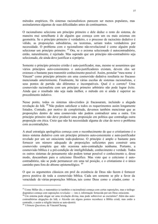 37
métodos empíricos. Os sistemas racionalísticos parecem ser menos populares, mas
assinalaremos algumas de suas dificuldades antes de continuarmos.
O racionalismo seleciona um princípio primeiro e dele deduz o resto do sistema, de
maneira mui semelhante à de alguém que começa com um ou mais axiomas em
geometria. Se o princípio primeiro é verdadeiro, e o processo de raciocínio dedutivo é
válido, as proposições subsidiárias, ou teoremas, seriam todos verdadeiros por
necessidade. O problema com o racionalismo não-revelacional é como alguém pode
selecionar um princípio primeiro. 47
Ora, se o axioma selecionado é autocontraditório,
então, naturalmente, é rejeitado. Mas supondo que um princípio não-contraditório seja
selecionado, ele ainda deve justificar a sipróprio.
Somente o princípio primeiro cristão é auto-justificador, mas, mesmo se assumimos que
vários princípios auto-consistentes e auto-justificadores existam, devem eles ser
extensos o bastante para transmitir conhecimento possível. Assim, postular “meu nome é
Vincent” como princípio primeiro em uma cosmovisão dedutiva resultaria no fracasso
mencionado anteriormente. Finalmente, há várias escolas de sistemas racionalistas, e
seus pontos de partida são diferentes e incompatíveis. Qual é o correto? Uma
cosmovisão racionalista com um princípio primeiro arbitrário não pode lograr êxito.
Ainda que o resultado não seja nada melhor, o método em si ainda é superior ao
procedimento indutivo.
Nesse ponto, todos os sistemas não-cristãos já fracassaram, incluindo a alegada
revelação do Islã. 48
Não podem satisfazer a todos os requerimentos assim longamente
listados. Contudo, por motivo de completitude, devemos também mencionar que as
proposições dentro de uma cosmovisão não podem contradizer uma a outra. Um
princípio primeiro não deve produzir uma proposição em política que contradiga outra
proposição em ética. Creio que não há necessidade alguma de citar de novo o problema
com ascontradições.
A atual estratégia apologética começa com o reconhecimento de que o cristianismo é o
único sistema dedutivo com um princípio primeiro auto-consistente e auto-justificador
revelado por um ser onisciente todo-poderoso. O princípio é amplo o bastante para
fornecer um número adequado de proposições suficientes para construir uma
cosmovisão completa que não ocasiona auto-contradição nenhuma. Portanto, a
cosmovisão bíblica é a pré-condição de inteligibilidade, conhecimento e verdade. Todos
os outros sistemas de pensamento não podem tornar possível o conhecimento e, desse
modo, descambam para o ceticismo filosófico. Mas visto que o ceticismo é auto-
contraditório, não se pode permanecer em uma tal posição, e o cristianismo é o único
caminho para fora do abismo epistemológico. 49
O que os argumentos clássicos em prol da existência de Deus não fazem é fornecer
prova positiva de toda a cosmovisão bíblica. Cada um somente se põe a favor da
veracidade de várias proposições bíblicas, tais como Deus como o criador, como o
47
Como Miller diz, o matemático (e também o racionalista) começa com certas suposições, mas o teólogo
dogmático começa com suposições reveladas — isto é, informação fornecida por um Deus onisciente.
48
Um sistema pode alegar ser uma revelação divina, mas pode sobreviver ao escrutínio? Além das auto-
contraditórias alegações do Islã, o Alcorão em alguns pontos reconhece a Bíblia cristã, mas então a
contradiz, e assim a religião inteira se auto-destrói.
49
Ultimate Questions, de VincentCheung.
 