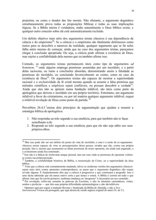 38
projetista, ou como o doador das leis morais. Não obstante, o argumento dogmático
simultaneamente prova todas as proposições bíblicas e todas as suas implicações
lógicas. Se a Bíblia inteira é verdadeira, então naturalmente o Deus bíblico existe, e
qualquer outro conceito sobre ele está automaticamente excluído.
Um defeito objetivo mais sério dos argumentos teístas clássicos é sua dependência da
ciência e do empirismo50
. Se a ciência e o empirismo são fatalmente defeituosos como
meios para se descobrir a natureza da realidade, qualquer argumento que se fie neles
falha antes mesmo de começar, ainda que no caso dos argumentos teístas, pareçamos
chegar à conclusão apropriada. Ou seja, a ciência pode afirmar a existência de Deus,
mas rejeito a confiabilidade dela mesmo que eu também afirme isso.
Contudo, os argumentos teístas permanecem úteis como tipo de argumentos ad
hominem, 51
onde alguém emprega premissas assumidas por um incrédulo, e a partir
delas raciocina, ou rumo a conclusões absurdas, demonstrando assim a falsidade as
premissas do incrédulo, ou concluindo favoravelmente ao crente, como no caso da
existência de Deus52
. Os argumentos teístas são capazes de mostrar a superioridade
racional e a exclusividade da fé cristã mesmo quando se assume a falsa premissa que
métodos científicos e empíricos sejam confiáveis, ou possam descobrir a verdade53
.
Ainda que eles não se apóiem numa fundação infalível, são úteis como parte da
apologética que derrota o incrédulo em seu próprio território. Entretanto, um argumento
infalível a favor do cristianismo, ou por tal matéria qualquer argumento infalível, requer
a infalível revelação de Deus como ponto de partida.54
Provérbios 26.4,5 ensina dois princípios de argumentação que ajudam a resumir a
estratégia bíblica de apologética:
1. Não respondas ao tolo segundo a sua estultícia, para que também não te faças
semelhante aele.
2. Responde ao tolo segundo a sua estultícia, para que ele não seja sábio aos seus
própriosolhos.
50
Mas isso pode não ser um defeito do ponto de vista do incrédulo, e essa é a razão de os argumentos
clássicos serem capazes de virar as pressuposições dessa pessoa, erradas que são, contra sua própria
posição. Isto é, mesmo que assumamos as falsas premissas de nosso oponente, ele ainda está enganado, e
o cristianismo ainda fica sustentado.
51
Isso não é a falácia do irrelevante ataque pessoal, mas um caso onde as premissas do oponente voltam-
se contra sua própriaposição.
52
Também, a confiabilidade histórica da Bíblia, a ressurreição de Cristo, ou a superioridade da ética
bíblica.
53
Visto que a ciência está constantemente mudando, talvez as modernas versões dos argumentos clássicos
sejam mais úteis contra oponentes contemporâneos, ao passo que o argumento dogmático não requer
revisão alguma. É freqüentemente dito que a ciência é progressiva e que continuará a progredir. Isso é
uma tácita admissão que ela nunca esteve certa e que nunca o estará. A Bíblia é correta em tudo o que
afirma visto que foi escrita primeiro; nenhuma mudança ou “progresso” é necessária em seu conteúdo.
54
Por revelação, refiro-me somente às palavras da Escritura, e não às intuições carismáticas, visões,
sonhos e profecias — que têm suas próprias dificuldades epistemológicas e não sãoinfalíveis.
Optamos aqui por seguir a tradução Revista e Atualizada da Bíblia de Almeida, e não a New
International Version em português, que aqui destoa da versão inglesa original do autor (N. do T.)
 