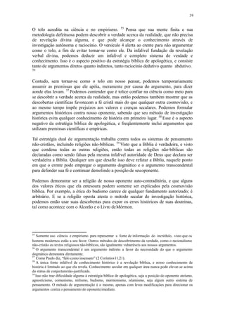 39
O tolo acredita na ciência e no empirismo. 55
Pensa que sua mente finita e sua
metodologia defeituosa podem descobrir a verdade acerca da realidade, que não precisa
de revelação divina alguma, e que pode alcançar o conhecimento através de
investigação autônoma e raciocínio. O versículo 4 alerta ao crente para não argumentar
como o tolo, a fim de evitar tornar-se como ele. Da infalível fundação da revelação
verbal divina, podemos deduzir um infalível e completo sistema de verdade e
conhecimento. Isso é o aspecto positivo da estratégia bíblica de apologética, e consiste
tanto de argumentos diretos quanto indiretos, tanto raciocínio dedutivo quanto abdutivo.
56
Contudo, sem tornar-se como o tolo em nosso pensar, podemos temporariamente
assumir as premissas que ele apóia, meramente por causa do argumento, para dizer
aonde elas levam. 57
Podemos contender que é tolice confiar na ciência como meio para
se descobrir a verdade acerca da realidade, mas então podemos também mostrar que as
descobertas científicas favorecem a fé cristã mais do que qualquer outra cosmovisão, e
ao mesmo tempo impõe prejuízos aos valores e crenças seculares. Podemos formular
argumentos históricos contra nosso oponente, sabendo que seu método de investigação
histórica evita qualquer conhecimento de história em primeiro lugar. 58
Esse é o aspecto
negativo da estratégia bíblica de apologética, e freqüentemente inclui argumentos que
utilizam premissas científicas e empíricas.
Tal estratégia dual de argumentação trabalha contra todos os sistemas de pensamento
não-cristãos, incluindo religiões não-bíblicas. 59
Visto que a Bíblia é verdadeira, e visto
que condena todas as outras religiões, então todas as religiões não-bíblicas são
declaradas como sendo falsas pela mesma infalível autoridade de Deus que declara ser
verdadeira a Bíblia. Qualquer um que desafie isso deve refutar a Bíblia, naquele ponto
em que o crente pode empregar o argumento dogmático e o argumento transcendental
para defender sua fé e continuar demolindo a posição de seuoponente.
Podemos demonstrar ser a religião de nosso oponente auto-contraditória, e que alguns
dos valores éticos que ela entesoura podem somente ser explicados pela cosmovisão
bíblica. Por exemplo, a ética do budismo carece de qualquer fundamento autorizado; é
arbitrário. E se a religião oposta atesta o método secular de investigação histórica,
podemos então usar suas descobertas para expor os erros históricos de suas doutrinas,
tal como acontece com o Alcorão e o Livro deMórmon.
55
Somente uso ciência e empirismo para representar a fonte de informação do incrédulo, visto que os
homens modernos estão a seu favor. Outros métodos de descobrimento da verdade, como o racionalismo
não-cristão ou textos religiosos não-bíblicos, são igualmente vulneráveis aos nossos argumentos.
56
O argumento transcendental é um argumento indireto a favor da necessidade do que o argumento
dogmático demonstra diretamente.
57
Como Paulo diz, “falo como insensato” (2 Coríntios11.21).
58
A única fonte infalível de conhecimento histórico é a revelação bíblica, e nosso conhecimento de
história é limitado ao que ela revela. Conhecimento secular em qualquer área nunca pode elevar-se acima
do status de conjecturanão-justificada.
59
Isso não traz dificuldade alguma à estratégia bíblica de apologética, seja a posição do oponente ateísmo,
agnosticismo, comunismo, niilismo, budismo, mormonismo, islamismo, seja algum outro sistema de
pensamento. O método de argumentação é o mesmo, apenas com leves modificações para direcionar os
argumentos contra o pensamento do oponenteimediato.
 