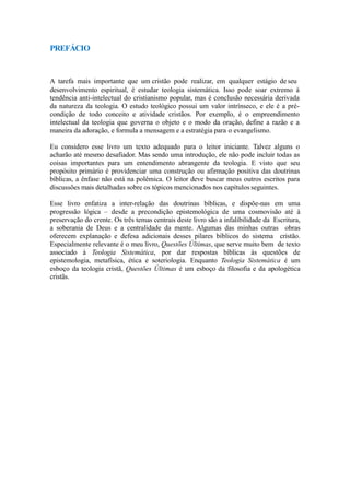 PREFÁCIO
A tarefa mais importante que um cristão pode realizar, em qualquer estágio de seu
desenvolvimento espiritual, é estudar teologia sistemática. Isso pode soar extremo à
tendência anti-intelectual do cristianismo popular, mas é conclusão necessária derivada
da natureza da teologia. O estudo teológico possui um valor intrínseco, e ele é a pré-
condição de todo conceito e atividade cristãos. Por exemplo, é o empreendimento
intelectual da teologia que governa o objeto e o modo da oração, define a razão e a
maneira da adoração, e formula a mensagem e a estratégia para o evangelismo.
Eu considero esse livro um texto adequado para o leitor iniciante. Talvez alguns o
acharão até mesmo desafiador. Mas sendo uma introdução, ele não pode incluir todas as
coisas importantes para um entendimento abrangente da teologia. E visto que seu
propósito primário é providenciar uma construção ou afirmação positiva das doutrinas
bíblicas, a ênfase não está na polêmica. O leitor deve buscar meus outros escritos para
discussões mais detalhadas sobre os tópicos mencionados nos capítulos seguintes.
Esse livro enfatiza a inter-relação das doutrinas bíblicas, e dispõe-nas em uma
progressão lógica – desde a precondição epistemológica de uma cosmovisão até à
preservação do crente. Os três temas centrais deste livro são a infalibilidade da Escritura,
a soberania de Deus e a centralidade da mente. Algumas das minhas outras obras
oferecem explanação e defesa adicionais desses pilares bíblicos do sistema cristão.
Especialmente relevante é o meu livro, Questões Últimas, que serve muito bem de texto
associado à Teologia Sistemática, por dar respostas bíblicas às questões de
epistemologia, metafísica, ética e soteriologia. Enquanto Teologia Sistemática é um
esboço da teologia cristã, Questões Últimas é um esboço da filosofia e da apologética
cristãs.
 