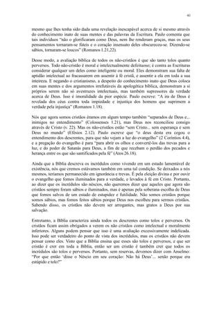 41
mesmo que lhes tenha sido dada uma revelação inescapável acerca de si mesmo através
do conhecimento inato de suas mentes e das palavras da Escritura. Paulo comenta que
tais indivíduos “não o glorificaram como Deus, nem lhe renderam graças, mas os seus
pensamentos tornaram-se fúteis e o coração insensato deles obscureceu-se. Dizendo-se
sábios, tornaram-se loucos” (Romanos 1.21,22).
Desse modo, a avaliação bíblica de todos os não-cristãos é que são tanto tolos quanto
perversos. Todo não-cristão é moral e intelectualmente defeituoso; é contra as Escrituras
considerar qualquer um deles como inteligente ou moral. Eles demonstram sua falta de
aptidão intelectual ao fracassarem em assentir à fé cristã, e assentir a ela em toda a sua
inteireza. E negando o cristianismo, a despeito do conhecimento inato que Deus coloca
em suas mentes e dos argumentos irrefutáveis da apologética bíblica, demonstram a si
próprios serem não só avestruzes intelectuais, mas também supressores da verdade
acerca de Deus. Isso é imoralidade da pior espécie. Paulo escreve: “A ira de Deus é
revelada dos céus contra toda impiedade e injustiça dos homens que suprimem a
verdade pela injustiça” (Romanos 1.18).
Nós que agora somos cristãos éramos em algum tempo também “separados de Deus e...
inimigos no entendimento” (Colossenses 1.21), mas Deus nos reconciliou consigo
através de Cristo (v. 22). Mas os não-cristãos estão “sem Cristo... sem esperança e sem
Deus no mundo” (Efésios 2.12). Paulo escreve que “o deus desta era cegou o
entendimento dos descrentes, para que não vejam a luz do evangelho” (2 Coríntios 4.4),
e a pregação do evangelho é para “para abrir os olhos e convertê-los das trevas para a
luz, e do poder de Satanás para Deus, a fim de que recebam o perdão dos pecados e
herança entre os que são santificados pela fé” (Atos 26.18).
Ainda que a Bíblia descreva os incrédulos como vivendo em um estado lamentável de
existência, nós que cremos estávamos também em uma tal condição. Se deixados a nós
mesmos, teríamos permanecido em ignorância e trevas. É pela eleição divina e por ouvir
o evangelho que fomos iluminados para a verdade, e levados à fé em Cristo. Portanto,
ao dizer que os incrédulos são néscios, não queremos dizer que aqueles que agora são
cristãos sempre foram sábios e iluminados, mas é apenas pela soberana escolha de Deus
que fomos salvos de um estado de estupidez e futilidade. Não somos cristãos porque
somos sábios, mas fomos feitos sábios porque Deus nos escolheu para sermos cristãos.
Sabendo disso, os cristãos não devem ser arrogantes, mas gratos a Deus por sua
salvação.
Entretanto, a Bíblia caracteriza ainda todos os descrentes como tolos e perversos. Os
cristãos ficam assim obrigados a verem os não cristãos como intelectual e moralmente
inferiores. Alguns podem pensar que isso é uma avaliação excessivamente indelicada.
Isso pode ser verdadeiro do ponto de vista dos incrédulos, mas os cristãos não devem
pensar como eles. Visto que a Bíblia ensina que esses são tolos e perversos, e que ser
cristão é crer em toda a Bíblia, então ser um cristão é também crer que todos os
incrédulos são tolos e perversos. Portanto, sem reservas, devemos dizer com Anselmo:
“Por que então ‘disse o Néscio em seu coração: Não há Deus’... senão porque era
estúpido e tolo?”
 