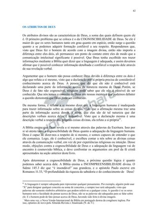 42
OS ATRIBUTOS DE DEUS
Os atributos divinos são as características de Deus, a soma das quais definem quem ele
é. O primeiro problema que se coloca é o da COGNOSCIBILIDADE de Deus. Se ele é
maior do que os seres humanos tanto em grau quanto em espécie, então surge a questão
quanto a se podemos adquirir formação confiável a seu respeito. Respondemos que,
visto que Deus fez o homem de acordo com a imagem divina, então não importa a
diferença entre eles dois, ali permanece um ponto de contato entre eles de modo que a
comunicação intelectual significante é possível. Que Deus tenha escolhido nos trazer
informações mediante a Bíblia quer dizer que a linguagem é adequada, e assim devemos
afirmar que é possível conhecer informação detalhada e confiável a respeito dele através
de sua revelação verbal.
Argumentar que o homem não possa conhecer Deus devido à diferença entre os dois é
algo que refuta a si mesmo, visto que a declaração por si própria precisa de considerável
conhecimento acerca de Deus. A pessoa que diz que ele não é conhecível está
declarando uma parte da informação acerca da natureza mesma de Deus. Porém, se
Deus é de fato não cognoscível, ninguém pode saber que ele não é passível de ser
conhecido. Que nós temos o conceito de Deus em nossas mentes e que podemos debater
a questão demonstra que Deus pode ser conhecido.
Da mesma forma, é refutar a si mesmo dizer que a linguagem humana é inadequada
para trazer informação sobre as coisas divinas, visto que a afirmação mesma traz uma
parte da informação acerca dessas, a saber, que elas são de tal natureza que dar
descrições verbais acerca delas é impossível. Visto que a declaração mesma é uma
descrição verbal a respeito das próprias coisas divinas, ela refuta a si própria61
.
A Bíblia ensina que Deus revela a si mesmo através das palavras da Escritura. Isso por
si só atesta tanto a cognoscibilidade de Deus quanto a adequação da linguagem humana.
Deus é capaz de dizer-nos a respeito de si mesmo, e somos capazes de entender o que
ele comunica. Logo, ele é conhecível, e escolheu contar a nós sobre as divinas coisas
através da comunicação verbal, em vez de por experiências religiosas ou intuição. Desse
modo, objeções contra a cognoscibilidade de Deus e a adequação da linguagem vai de
encontro à cosmovisão bíblica, e deve confrontar os argumentos em prol da fé cristã
apresentados na seção anterior deste livro.
Após determinar a cognoscibilidade de Deus, a próxima questão lógica é quanto
podemos saber acerca dele. A Bíblia ensina a INCOMPREENSIBILIDADE divina. O
Salmo 145.3 diz que “é insondável” sua grandeza, e o apóstolo Paulo escreve em
Romanos 11.33, “Ó profundidade da riqueza da sabedoria e do conhecimento de Deus!
61
A linguagem é sempre adequada para representar qualquer pensamento. Por exemplo, alguém pode usar
“X” para designar qualquer conceito ou soma de conceitos, e sempre isso será adequado, visto que
palavras são somente símbolos arbitrários que podem referir-se a qualquer coisa. A questão é se os seres
humanos tem a faculdade de pensar acerca de Deus, não se as palavras são adequadas para se falar sobre
ele. E o homem pode de fato pensar acerca de Deus, havendo sido feito à divina imagem.
Mais uma vez, a Nova Versão Internacional da Bíblia em português destoa da congênere inglesa. Por
isso, optamos de novo pela Almeida Revista e Atualizada (N. do T.)
 