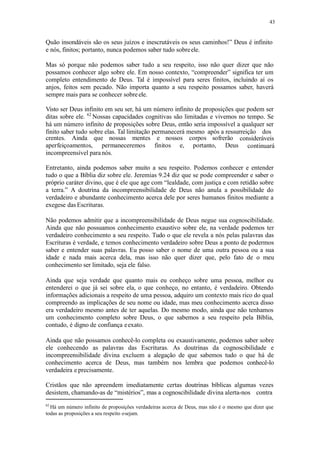 43
Quão insondáveis são os seus juízos e inescrutáveis os seus caminhos!” Deus é infinito
e nós, finitos; portanto, nunca podemos saber tudo sobreele.
Mas só porque não podemos saber tudo a seu respeito, isso não quer dizer que não
possamos conhecer algo sobre ele. Em nosso contexto, “compreender” significa ter um
completo entendimento de Deus. Tal é impossível para seres finitos, incluindo aí os
anjos, feitos sem pecado. Não importa quanto a seu respeito possamos saber, haverá
sempre mais para se conhecer sobreele.
Visto ser Deus infinito em seu ser, há um número infinito de proposições que podem ser
ditas sobre ele. 62
Nossas capacidades cognitivas são limitadas e vivemos no tempo. Se
há um número infinito de proposições sobre Deus, então seria impossível a qualquer ser
finito saber tudo sobre elas. Tal limitação permanecerá mesmo após a ressurreição dos
crentes. Ainda que nossas mentes e nossos corpos sofrerão
aperfeiçoamentos, permaneceremos finitos e, portanto, Deus
consideráveis
continuará
incompreensível para nós.
Entretanto, ainda podemos saber muito a seu respeito. Podemos conhecer e entender
tudo o que a Bíblia diz sobre ele. Jeremias 9.24 diz que se pode compreender e saber o
próprio caráter divino, que é ele que age com “lealdade, com justiça e com retidão sobre
a terra.” A doutrina da incompreensibilidade de Deus não anula a possibilidade do
verdadeiro e abundante conhecimento acerca dele por seres humanos finitos mediante a
exegese das Escrituras.
Não podemos admitir que a incompreensibilidade de Deus negue sua cognoscibilidade.
Ainda que não possuamos conhecimento exaustivo sobre ele, na verdade podemos ter
verdadeiro conhecimento a seu respeito. Tudo o que ele revela a nós pelas palavras das
Escrituras é verdade, e temos conhecimento verdadeiro sobre Deus a ponto de podermos
saber e entender suas palavras. Eu posso saber o nome de uma outra pessoa ou a sua
idade e nada mais acerca dela, mas isso não quer dizer que, pelo fato de o meu
conhecimento ser limitado, seja ele falso.
Ainda que seja verdade que quanto mais eu conheço sobre uma pessoa, melhor eu
entenderei o que já sei sobre ela, o que conheço, no entanto, é verdadeiro. Obtendo
informações adicionais a respeito de uma pessoa, adquiro um contexto mais rico do qual
compreendo as implicações de seu nome ou idade, mas meu conhecimento acerca disso
era verdadeiro mesmo antes de ter aquelas. Do mesmo modo, ainda que não tenhamos
um conhecimento completo sobre Deus, o que sabemos a seu respeito pela Bíblia,
contudo, é digno de confiança eexato.
Ainda que não possamos conhecê-lo completa ou exaustivamente, podemos saber sobre
ele conhecendo as palavras das Escrituras. As doutrinas da cognoscibilidade e
incompreensibilidade divina excluem a alegação de que sabemos tudo o que há de
conhecimento acerca de Deus, mas também nos lembra que podemos conhecê-lo
verdadeira e precisamente.
Cristãos que não apreendem imediatamente certas doutrinas bíblicas algumas vezes
desistem, chamando-as de “mistérios”, mas a cognoscibilidade divina alerta-nos contra
62
Há um número infinito de proposições verdadeiras acerca de Deus, mas não é o mesmo que dizer que
todas as proposições a seu respeito osejam.
 